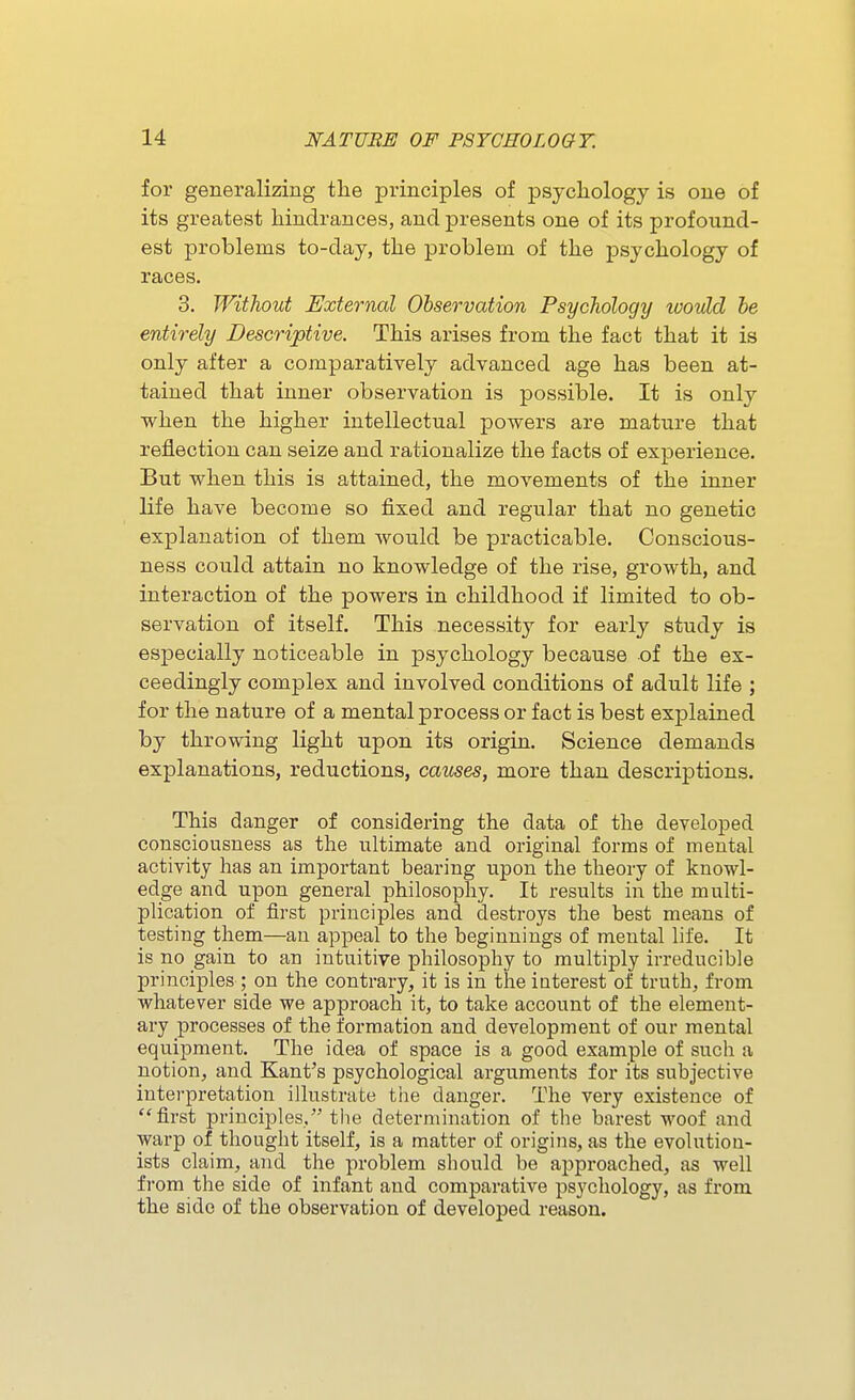 for generalizing the principles of psychology is one of its greatest hindrances, and presents one of its profound- est problems to-day, the problem of the psychology of races, 3. Without External Observation Psychology looidd be entirely Descriptive. This arises from the fact that it is only after a comparatively advanced age has been at- tained that inner observation is possible. It is only when the higher intellectual powers are mature that reflection can seize and rationalize the facts of experience. But when this is attained, the movements of the inner life have become so fixed and regular that no genetic explanation of them would be practicable. Conscious- ness could attain no knowledge of the rise, growth, and interaction of the powers in childhood if limited to ob- servation of itself. This necessity for early study is especially noticeable in psychology because of the ex- ceedingly complex and involved conditions of adult life ; for the nature of a mental process or fact is best explained by throwing light upon its origin. Science demands explanations, reductions, causes, more than descriptions. This danger of considering the data of the developed consciousness as the ultimate and original forms of mental activity has an important bearing upon the theory of knowl- edge and upon general philosophy. It results in the multi- plication of first principles and destroys the best means of testing them—an appeal to the beginnings of mental life. It is no gain to an intuitive philosophy to multiply irreducible principles ; on the contrary, it is in the interest of truth, from whatever side we approach it, to take account of the element- ary processes of the formation and development of our mental equipment. The idea of space is a good example of such a notion, and Kant's psychological arguments for its subjective interpretation illustrate tlie danger. The very existence of ''first principles, tlie determination of the barest woof and warp of thought itself, is a matter of origins, as the evolution- ists claim, and the problem should be approached, as well from the side of infant and comparative ps3'chology, as from the side of the observation of developed reason.