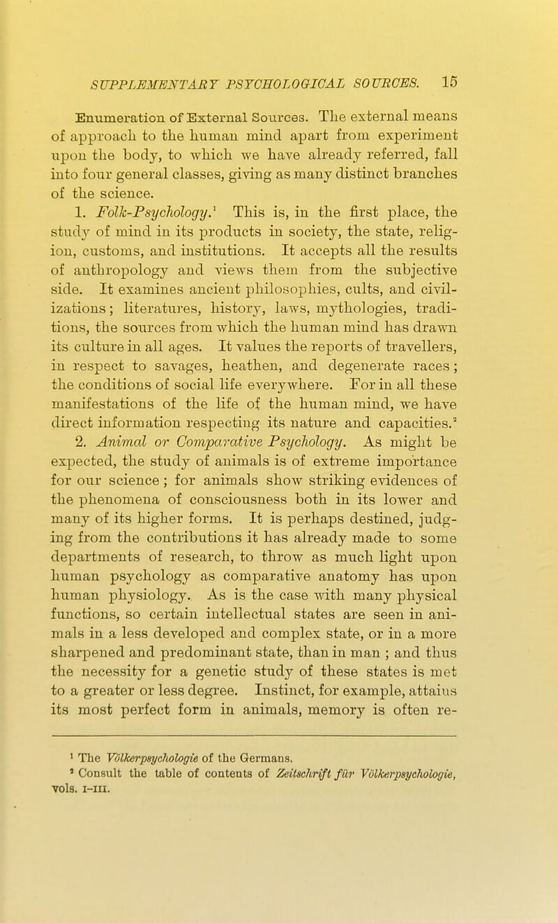 Enumeration of External Sources. The external means of approacli to the human mind apart from experiment upon the body, to which we have already referred, fall into four general classes, giving as many distinct branches of the science. 1. Folk-Psychology.^ This is, in the first place, the stud}^ of mind in its products in society, the state, relig- ion, customs, and institutions. It accepts all the results of anthropology and views them from the subjective side. It examines ancient philosophies, cults, and civil- izations ; literatures, history, laws, mythologies, tradi- tions, the sources from which the human mind has drawn its culture in all ages. It values the reports of travellers, in respect to savages, heathen, and degenerate races; the conditions of social life everywhere. For in all these manifestations of the life of the human mind, we have direct information respecting its nature and capacities.^ 2. Animal or Comparative Psychology. As might be expected, the study of animals is of extreme importance for our science ; for animals show striking evidences of the phenomena of consciousness both in its lower and many of its higher forms. It is perhaps destined, judg- ing from the contributions it has already made to some departments of research, to throw as much light upon human psychology as comparative anatomy has upon human physiology. As is the case with many physical functions, so certain intellectual states are seen in ani- mals in a less developed and complex state, or in a more sharpened and predominant state, than in man ; and thus the necessity for a genetic study of these states is met to a greater or less degree. Instinct, for example, attains its most perfect form in animals, memory is often re- ' The Vdlkerpsycliologie of the Germans. ' Consult the table of contents of Zeitschrift fur Vdlkerpsycliologie, vols. i-m.