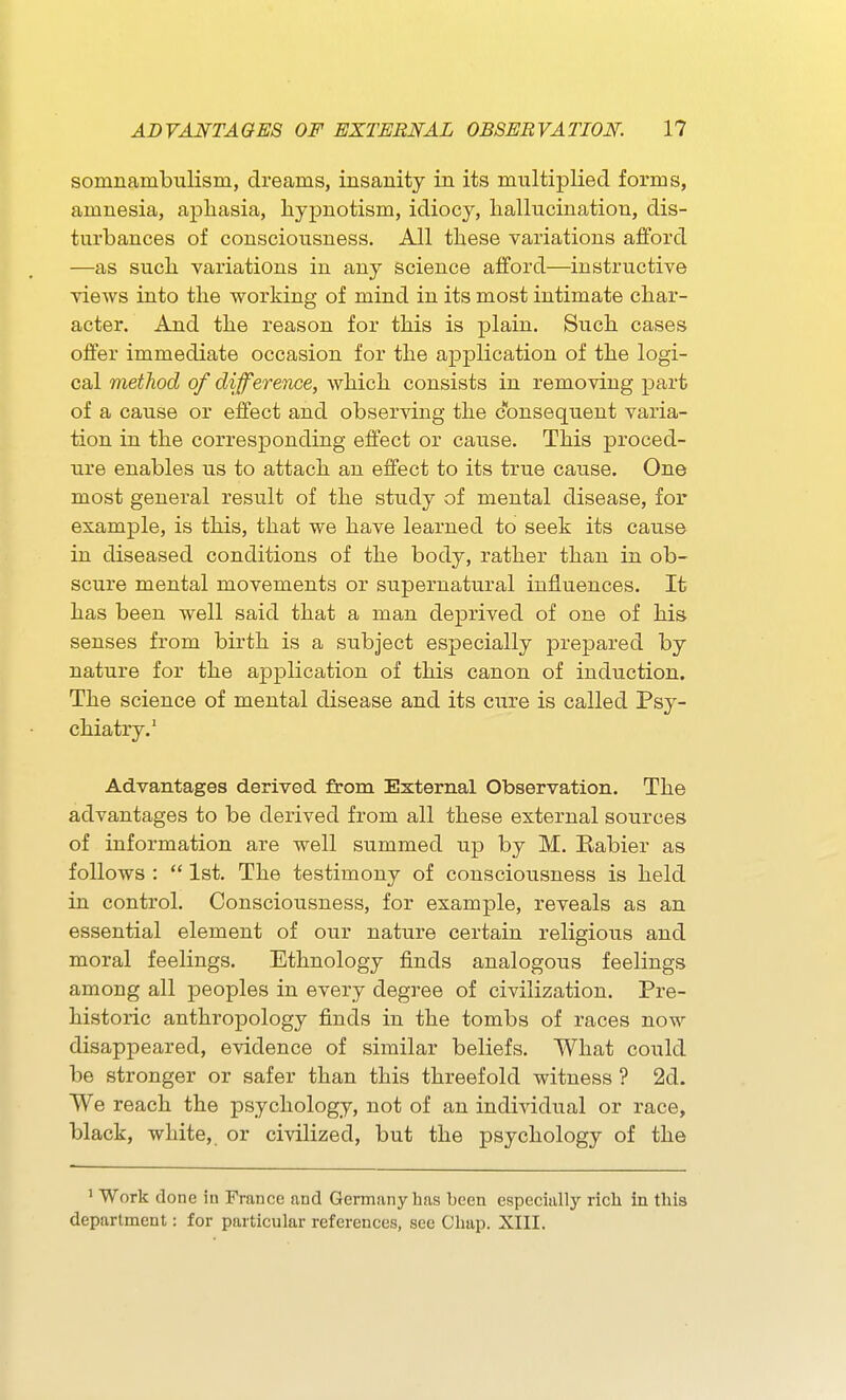 somnambulism, dreams, insanity in its multiplied forms, amnesia, apliasia, hypnotism, idiocy, hallucination, dis- turbances of consciousness. All these variations afford —as such variations in any science afford—instructive views into the working of mind in its most intimate char- acter. And the reason for this is plain. Such cases offer immediate occasion for the application of the logi- cal method of difference, which consists in removing part of a cause or effect and observing the c'onsequent varia- tion in the corresponding effect or cause. This proced- ure enables us to attach an effect to its true cause. One most general result of the study of mental disease, for example, is this, that we have learned to seek its cause in diseased conditions of the body, rather than in ob- scure mental movements or supernatural influences. It has been well said that a man deprived of one of his senses from birth is a subject especially prepared by nature for the application of this canon of induction. The science of mental disease and its cure is called Psy- chiatry.' Advantages derived from External Observation. The advantages to be derived from all these external sources of information are well summed up by M. Eabier as follows :  1st. The testimony of consciousness is held in control. Consciousness, for example, reveals as an essential element of our nature certain religious and moral feelings. Ethnology finds analogous feelings among all peoples in every degree of civilization. Pre- historic anthropology finds in the tombs of races now disappeared, evidence of similar beliefs. What could be stronger or safer than this threefold witness ? 2d. We reach the psychology, not of an individual or race, black, white, or civilized, but the psychology of the 1 Work done in France and Germany has been especially rich in this department: for particular references, see Chap. XIII.