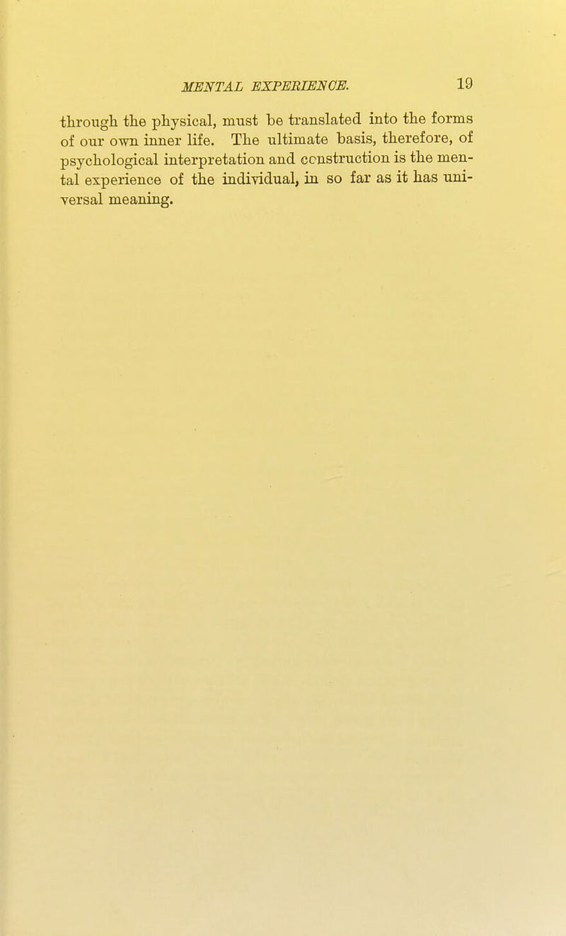 througli tlie physical, must be translated into tlie forms of our own inner life. Tlie ultimate basis, therefore, of psychological interpretation and construction is the men- tal experience of the individual, in so far as it has uni- versal meaning.