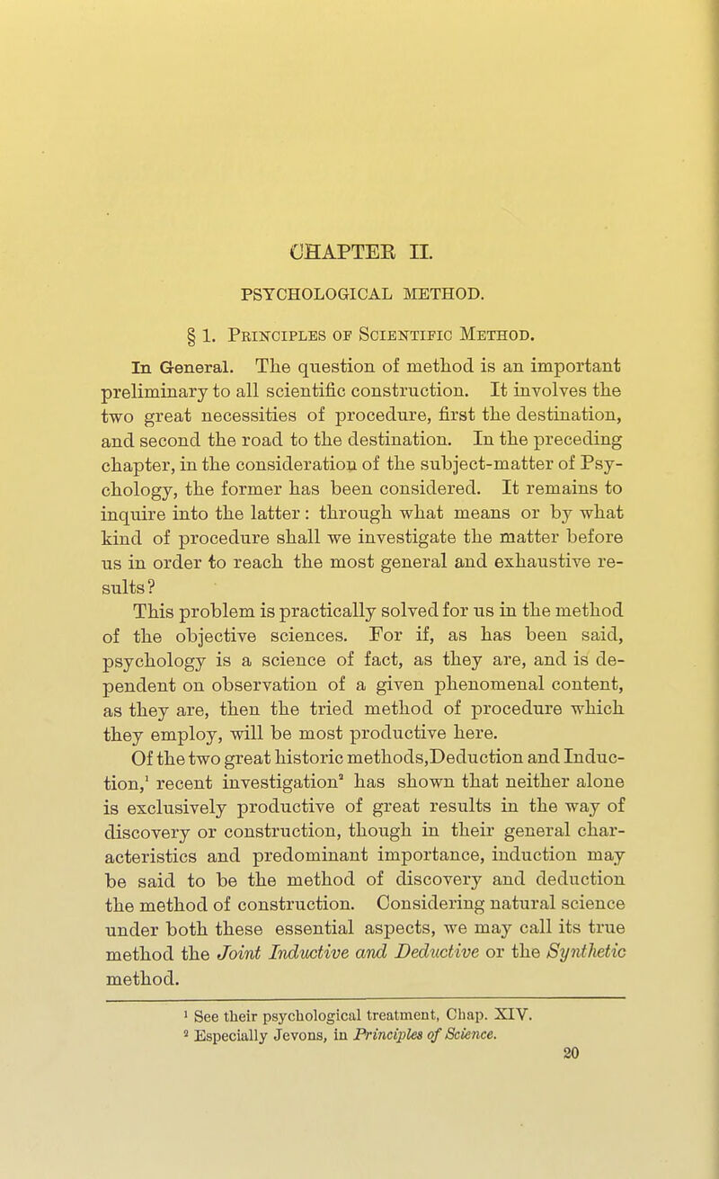 OHAPTEB II. PSYCHOLOGICAL METHOD. § 1. Principles of Scibntii'io Method. In General. The question of method is an important preliminary to all scientific construction. It involves the two great necessities of procedure, first the destination, and second the road to the destination. In the preceding chapter, in the consideration of the subject-matter of Psy- chology, the former has been considered. It remains to inquire into the latter : through what means or by what kind of procedure shall we investigate the matter before us in order to reach the most general and exhaustive re- sults? This problem is practically solved for us in the method of the objective sciences. For if, as has been said, psychology is a science of fact, as they are, and is de- pendent on observation of a given phenomenal content, as they are, then the tried method of procedure which they employ, will be most productive here. Of the two great historic methods,Deduction and Induc- tion,' recent investigation has shown that neither alone is exclusively productive of great results in the way of discovery or construction, though in their general char- acteristics and predominant importance, induction may be said to be the method of discovery and deduction the method of construction. Considering natural science under both these essential aspects, we may call its true method the Joint Itiductive and Deductive or the Synthetic method. ' See their psychological treatment, Chap. XIV. Especially Jevons, in Principles of Science.