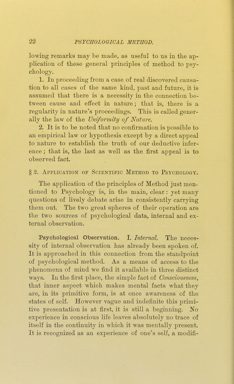 lowing remarks may be made, as useful to us in the ap- plication of tliese general principles of method to psy- chology. 1. In proceeding from a case of real discovered causa- tion to all cases of the same kind, past and future, it is assumed that there is a necessity in the connection be- tween cause and effect in nature; that is, there is a regularity in nature's proceedings. This is called gener- ally the law of the Uniformity of Nature. 2. It is to be noted that no confirmation is possible to an empirical law or hypothesis except by a direct appeal to nature to establish the truth of our deductive infer- ence ; that is, the last as well as the first appeal is to observed fact. § 2. Application of Scientific Method to Psychology. The application of the principles of Method just men- tioned to Psychology is, in the main, clear : yet many questions of lively debate arise in consistently carrying them out. The two great spheres of their operation are the two sources of psychological data, internal and ex- ternal observation. Psyeh.ologieal Observation. I. Internal. The neces- sity of internal observation has already been spoken of. It is approached in this connection from the standpoint of psychological method. As a means of access to the phenomena of mind we find it available in three distinct ways. In the first place, the simple fact of Consciousness, that inner aspect which makes mental facts what they are, in its primitive form, is at once awareness of the states of self. However vague and indefinite this primi- tive presentation is at first, it is still a beginning. No experience in conscious life leaves absolutely no trace of itself in the continuity in which it was mentally present. It is recognized as an experience of one's self, a modifi-