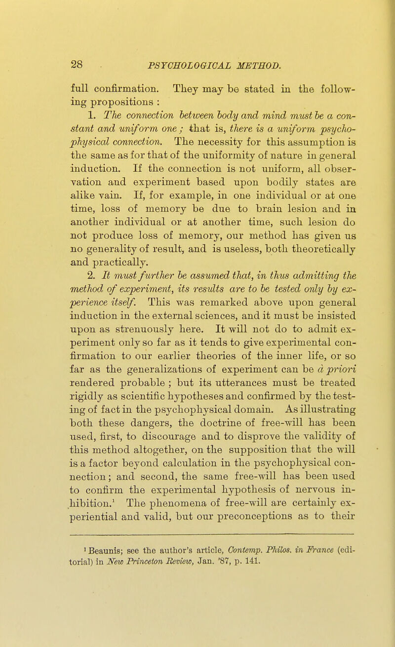 full confirmation. They may be stated in the follow- ing propositions : 1. Th£. connection between body and mind must be a con- stant and uniform one ; that is, there is a uniform psycho- johysical connection. The necessity for this assumption is the same as for that of the uniformity of nature in general induction. If the connection is not uniform, all obser- vation and experiment based upon bodily states are alike vain. If, for example, in one individual or at one time, loss of memory be due to brain lesion and in another individual or at another time, such lesion do not produce loss of memory, our method has given us no generality of result, and is useless, both theoretically and practically. 2. It must further be assumed that, in thus admitting the method of experiment, its results are to be tested only by ex- perience itself. This was remarked above upon general induction in the external sciences, and it must be insisted upon as strenuously here. It will not do to admit ex- periment only so far as it tends to give experimental con- firmation to our earlier theories of the inner life, or so far as the generalizations of experiment can be d priori rendered probable ; but its utterances must be treated rigidly as scientific hypotheses and confirmed by the test- ing of fact in the psychophysical domain. As illustrating both these dangers, the doctrine of free-will has been used, first, to discourage and to disprove the validity of this method altogether, on the supposition that the will is a factor beyond calculation in the psychophj^sical con- nection ; and second, the same free-will has been used to confirm the experimental hypothesis of nervous in- hibition.' The phenomena of free-will are certainly ex- periential and valid, but our preconceptions as to their ' Beaunis; see the author's article, Contemp. Philos. in Fi-ance (edi- torial) in New Princeton Review, Jan. '87, p. 141.