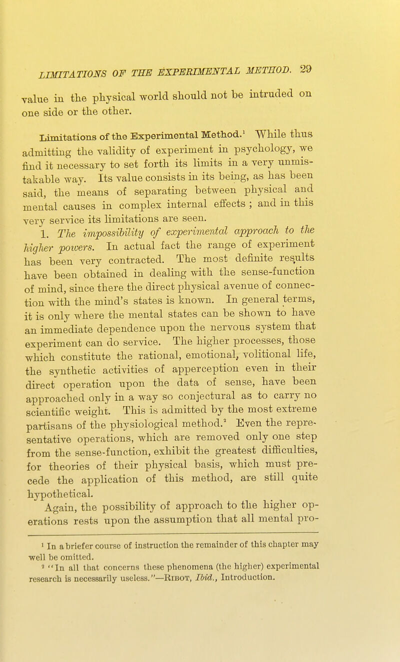 value in tlie physical world sliould not be intruded on one side or the other. Limitations of the Experimental Method.' While thus admitting the validity of experiment in psychology, we find it necessary to set forth its limits in a very unmis- takable way. Its value consists in its being, as has been said, the means of separating between physical and mental causes in complex internal effects ; and in this very service its limitations are seen. 1. The impossibility of experimental approach to the higher poivers. In actual fact the range of experiment has been very contracted. The most definite results have been obtained in dealing with the sense-function of mind, since there the direct physical avenue of connec- tion with the mind's states is known. In general terms, it is only where the mental states can be shown to have an immediate dependence upon the nervous system that experiment can do service. The higher processes, those which constitute the rational, emotional, volitional life, the synthetic activities of apperception even in their direct operation upon the data of sense, have been approached only in a way so conjectural as to carry no scientific weight. This is admitted by the most extreme partisans of the physiological method.' Even the repre- sentative operations, which are removed only one step from the sense-function, exhibit the greatest difficulties, for theories of their physical basis, which must pre- cede the application of this method, are still quite hypothetical. Again, the possibility of approach to the higher op- erations rests upon the assumption that all mental pro- • In a briefer course of instruction the remainder of this chapter may well be omitted. ' In all that concerns these phenomena (the higher) experimental research is necessarily useless.—Ribot, Ibid., Introduction.