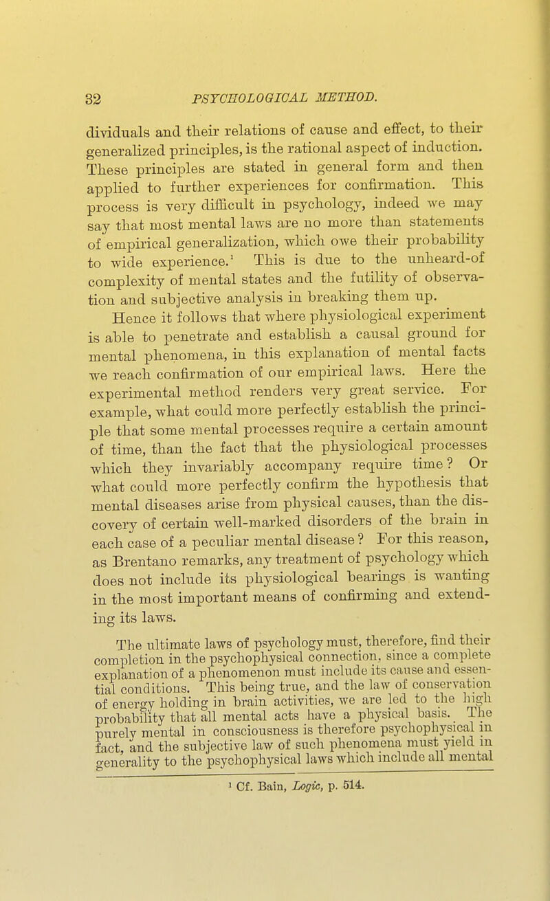 dividuals and tlieir relations of cause and effect, to tlieir generalized principles, is the rational aspect of induction. These principles are stated in general form and then applied to further experiences for confirmation. This process is very difficult in psychology, indeed we may say that most mental laws are no more than statements of empirical generalization, which owe their probability to wide experience.' This is due to the unheard-of complexity of mental states and the futility of observa- tion and subjective analysis in breaking them up. Hence it follows that where physiological experiment is able to penetrate and establish a causal ground for mental phenomena, in this explanation of mental facts we reach confirmation of our empirical laws. Here the experimental method renders very great service. For example, what could more perfectly establish the princi- ple that some mental processes require a certain amount of time, than the fact that the physiological processes which they invariably accompany require time? Or what could more perfectly confirm the hypothesis that mental diseases arise from physical causes, than the dis- covery of certain well-marked disorders of the brain in each case of a peculiar mental disease ? For this reason, as Brentano remarks, any treatment of psychology which does not include its physiological bearings is wanting in the most important means of confirming and extend- ing its laws. The ultimate laws of psychology must, therefore, find their completion in the psychophysical connection, since a complete explanation of a phenomenon must include its cause and essen- tial conditions. This being true, and the law of conservation of enero-y holding in brain activities, we are led to the higli probabflity that all mental acts have a physical basis. The purely mental in consciousness is therefore psychophysical m fact and the subjective law of such phenomena must yield m generality to the psychophysical laws which mclude all mental ' Cf. Bain, Logw, p. 514.