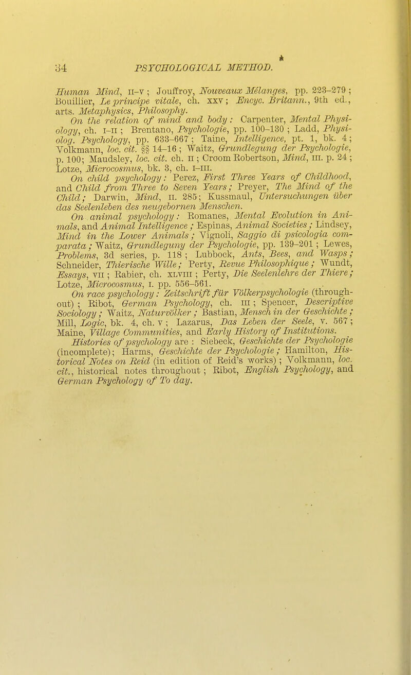 A Human Mind, ii-v ; Jouifroy, Nouveaux Melanges, pp. 233-279 ; Bouillier, Leprindpe vitale, ch. xxv; JSneye. Britann., 9th ed., arts. Metaphysics, Philosophy. On the relation of mind and body: Carpenter, Mental Physi- ology, eh. i-ii ; Brentano, Psychologie, pp. 100-130 ; Ladd, Physi- olog. Psychology, pp. 633-667; Taine, Intelligence, pt. 1, bk. 4; Volkmann, loc. cit. §§ 14-16 ; Waitz, Qrundlegung der Psychologie, p. 100; Maudsley, loc. cit. ch. n ; Groom Kobertson, Mind, in. p. 34 ; Lotze, Microcosmus, bk. 3, ch. i-iii. On child psychology: Perez, First Three Years of Childhood, and Child from Three to Seven Years; Preyer, The Mind of the Child; Darwin, Mind, ii. 285; Kussmaul, Untersuchungen ilber das Seelenleben des neugehornen Menschen. On animal psychology: Eomanes, Mental Evolution in Ani- mals, and Animal Intelligence ; Espinas, Animal Societies; Lindsey, Mind in the Lower Animals ; Vignoli, Saggio di psicologia corn- par ata ; Waitz, Gfrundleguny der Psychologie, pp. 139-201 ; Lewes, Problems, 3d series, p. 118 ; Lubbock, Ants, Bees, and Wasps; Schneider, Tliierische Wille; Perty, Revue Philosophique; Wundt, Essays, vii; Eabier, ch. xlviii ; Perty, Die Seelenlehre der Ihiere; Lotze, Microcosmus, i. pp. 556-561. On race psychology: Zeitschrift fiXr Volkerpsychologie (through- out) ; Eibot, German Psychology, ch. iii; Spencer, Descriptive Sociology ; Waitz, Naturvolker ; Bastian, Mensch in der Geschichte ; Mill, Logic, bk. 4, ch. v ; Lazarus, Das Leben der Seele, v. 567; Maine, Village Commtmities, and Early History of Institutions. Histories of psychology are : Siebeck, Geschichte der Psychologie (incomplete); Harms, Geschichte der Psychologie; Hamilton, His- torical Notes on Reid (in edition of Keid's works); Volkmann, loc. cit., historical notes throughout; Ribot, English Psychology, and German Psychology of To day.