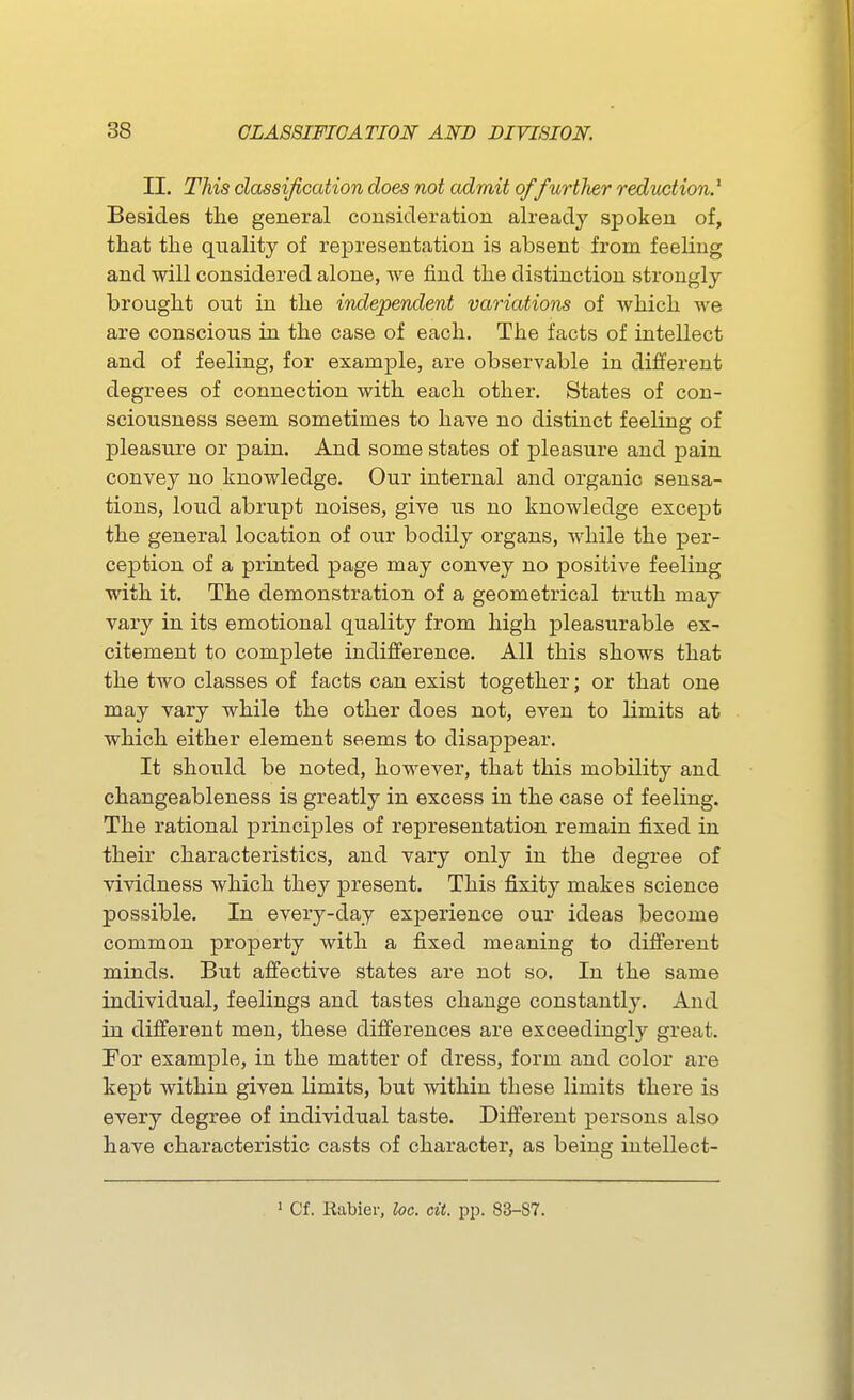 II. This classification does not admit offurtlier reduction.^ Besides the general cousideration already spoken of, that the quality of representation is absent from feeling and will considered alone, we find the distinction strongly brought out in the independent variations of which we are conscious in the case of each. The facts of intellect and of feeling, for example, are observable in different degrees of connection with each other. States of con- sciousness seem sometimes to have no distinct feeling of pleasure or pain. And some states of pleasure and pain convey no knowledge. Our internal and organic sensa- tions, loud abrupt noises, give us no knowledge except the general location of our bodily organs, while the per- ception of a printed page may convey no positive feeling with it. The demonstration of a geometrical truth may vary in its emotional quality from high jaleasurable ex- citement to complete indifference. All this shows that the two classes of facts can exist together; or that one may vary while the other does not, even to limits at which either element seems to disappear. It should be noted, hoM^ever, that this mobility and changeableness is greatly in excess in the case of feeling. The rational principles of representation remain fixed in their characteristics, and vary only in the degree of vividness which they present. This fixity makes science possible. In every-day experience our ideas become common property with a fixed meaning to different minds. But affective states are not so. In the same individual, feelings and tastes change constantly. And in different men, these differences are exceedingly great. For example, in the matter of dress, form and color are kept within given limits, but within these limits there is every degree of individual taste. Different persons also have characteristic casts of character, as being intellect- ' Cf. Rabier, loc. cii. pp. 83-87.