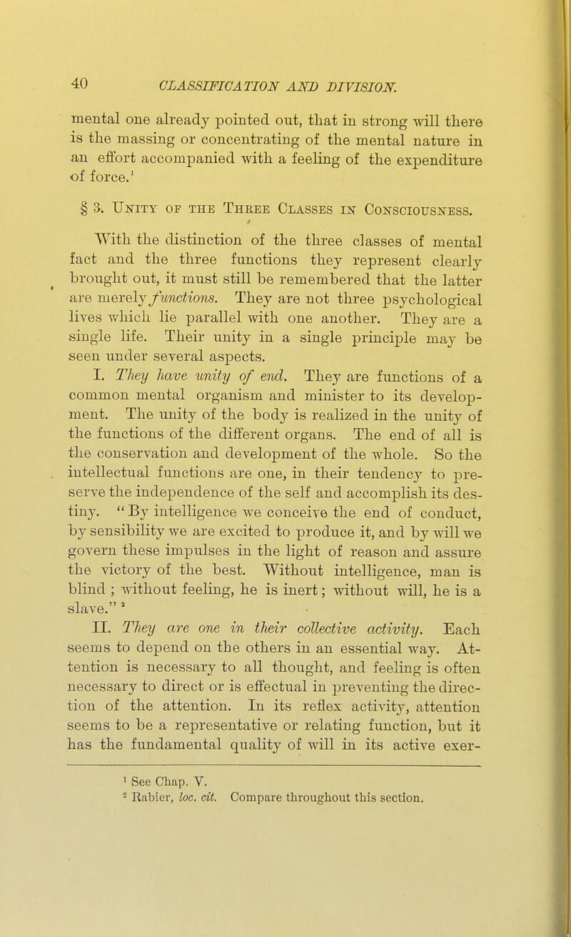 mental one already pointed out, that in strong will there is the massing or concentrating of the mental nature in an effort accompanied with a feeling of the expenditure of force.' § S. Unity of the Three Classes in Consciousness. With the distinction of the three classes of mental fact and the three functions they represent clearly brought out, it must still be remembered that the latter are merely functions. They are not three psychological lives which lie parallel with one another. They are a single life. Their unity in a single principle may be seen under several aspects. I. They have unity of end. They are functions of a common mental organism and minister to its develop- ment. The unity of the body is realized in the unity of the functions of the different organs. The end of all is the conservation and development of the whole. So the intellectual functions are one, in their tendency to pre- serve the independence of the self and accomplish its des- tiny.  By intelligence we conceive the end of conduct, by sensibility we are excited to produce it, and by will we govern these impulses in the light of reason and assure the victory of the best. Without intelligence, man is blind ; without feeling, he is inert; without will, he is a slave. ' II. They are one in their collective activity. Each seems to depend on the others in an essential way. At- tention is necessary to all thought, and feeling is often necessary to direct or is effectvial in preventing the direc- tion of the attention. In its reflex activity, attention seems to be a representative or relating function, but it has the fundamental quality of will in its active exer- ' See Chap. V. ' Eabier, loc. cit. Compare throughout this section.