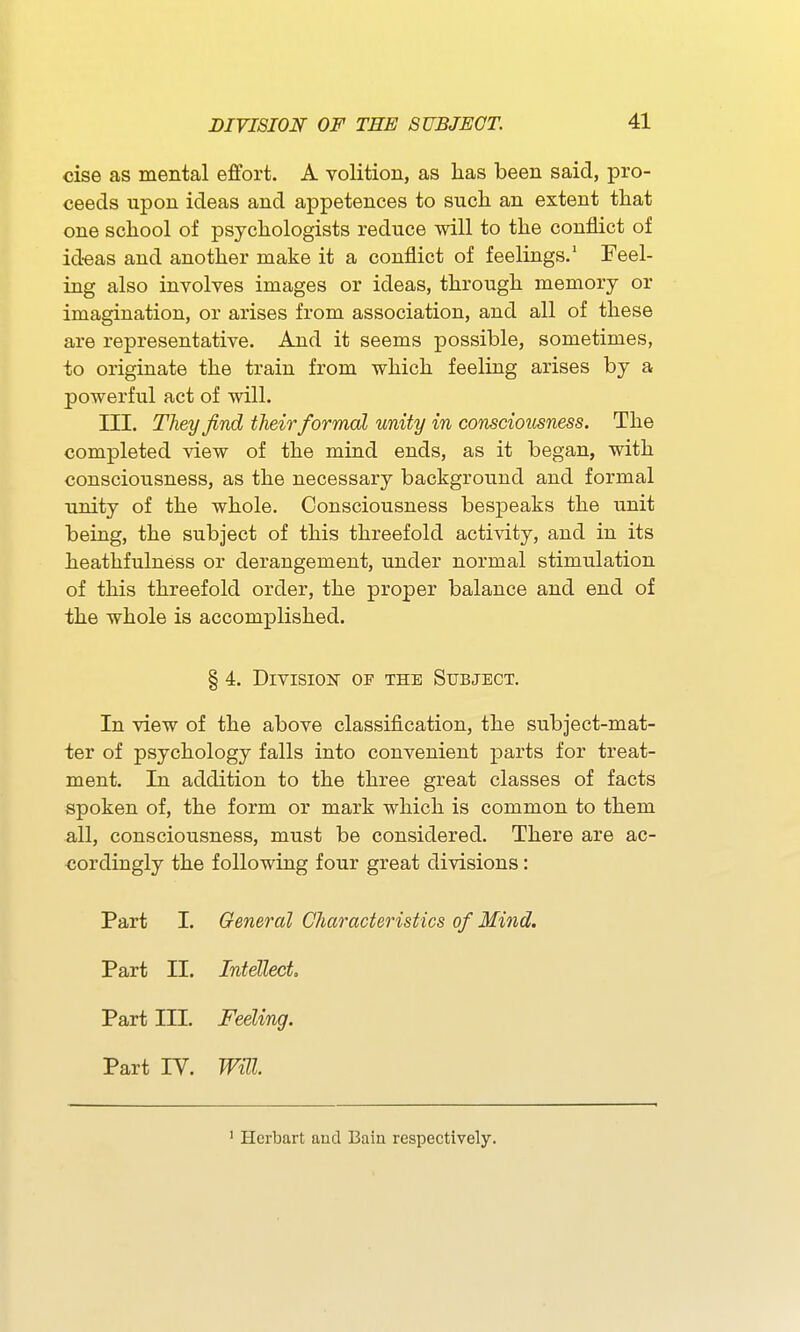 cise as mental effort. A volition, as has been said, pro- ceeds upon ideas and appetences to such an extent that one school of psychologists reduce will to the conflict of id-eas and another make it a conflict of feelings.' Feel- ing also involves images or ideas, through memory or imagination, or arises from association, and all of these are representative. And it seems possible, sometimes, to originate the train from which feeling arises by a powerful act of will. III. They find their formal unity in consciousness. The completed view of the mind ends, as it began, with consciousness, as the necessary background and formal unity of the whole. Consciousness bespeaks the unit being, the subject of this threefold activity, and in its heathfulness or derangement, under normal stimulation of this threefold order, the proper balance and end of the whole is accomplished. § 4. Division of the Subject. In view of the above classification, the subject-mat- ter of psychology falls into convenient parts for treat- ment. In addition to the three great classes of facts spoken of, the form or mark which is common to them all, consciousness, must be considered. There are ac- cordingly the following four great divisions: Part I. General Characteristics of Mind. Part II. Intellect Part III. Feeling. Part IV. Will Hcrbart and Bain respectively.