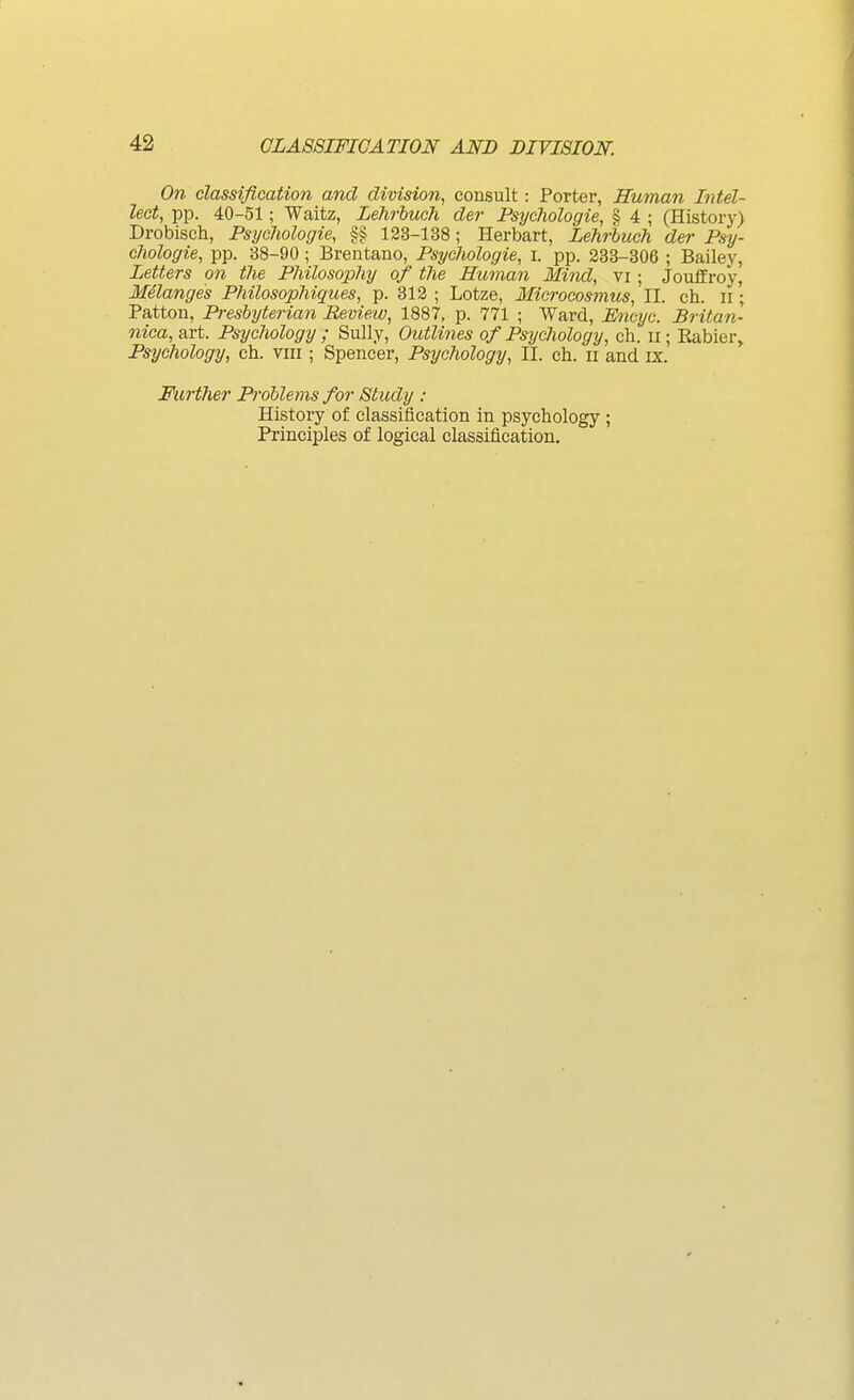 On classification and division, consult: Porter, Human Intel- lect, pp. 40-51; Waitz, Lehrhuch der Fsychologie, § 4 ; (History) Drobisch, Psijchologie, §§ 123-138; Herbart, Lehrhuch der Psy- chologie, pp. 38-90 ; Brentano, Psychologie, i. pp. 233-306 ; Bailey, Letters on the Philosophy of the Human Mind, vi ; JoufProy, Melanges Philosophiques, p. 312 ; Lotze, Microcosmus, II. ch. ii;, Patton, Presbyterian Review, 1887, p. 771 ; Ward, Emyc. Britan- nica, art. Psychology ; Sully, Outlines of Psychology, ch. ii; Kabier, Psychology, ch. viii ; Spencer, Psychology, II. ch. ir and ix. Further Problems for Study : History of classification in psychology ; Principles of logical classification.