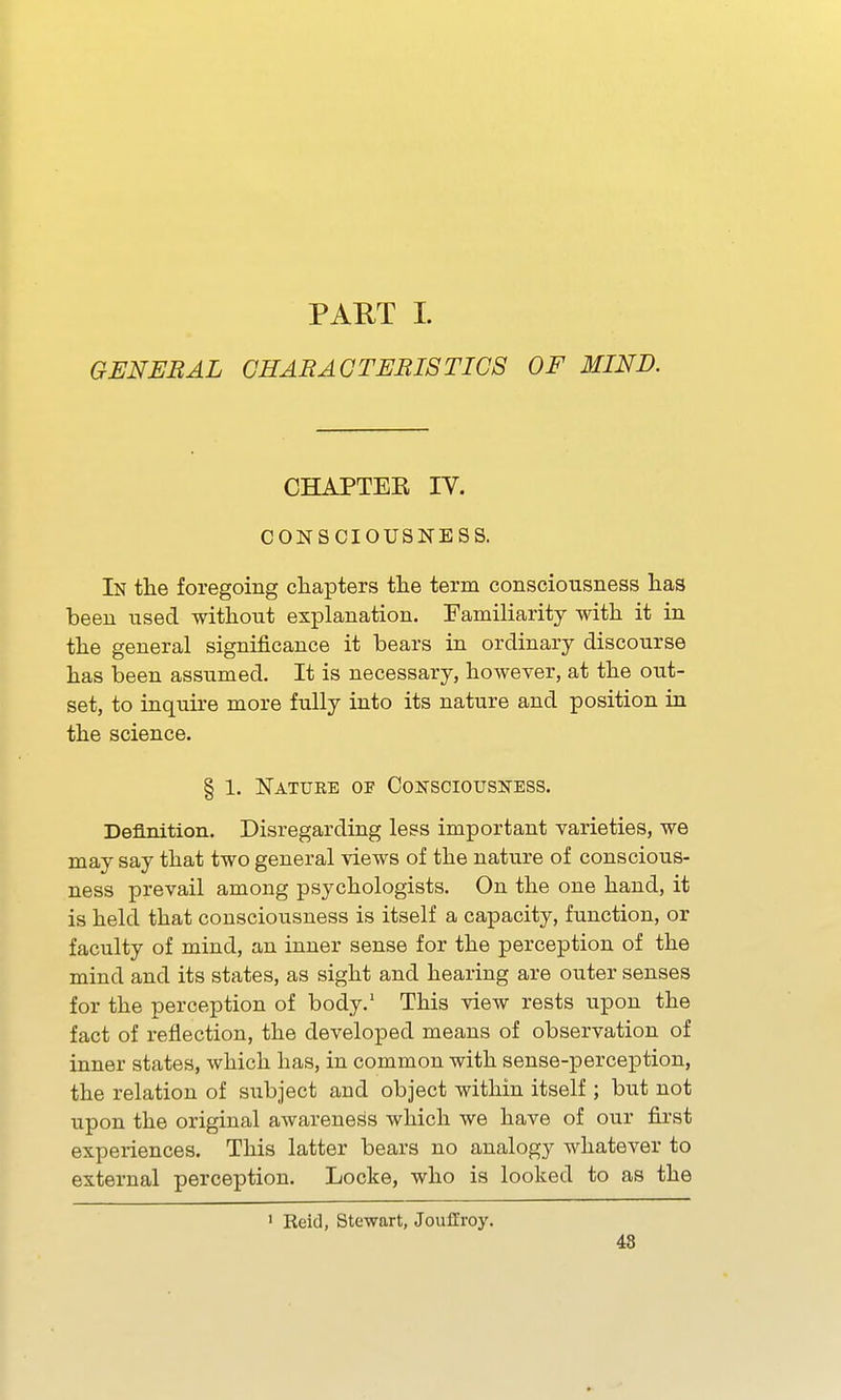 PART 1. GENERAL CHARAGTERISTICS OF MIND. CHAPTEE IV. CONSCIOUSNESS. In the foregoing chapters the terra consciousness has been used without explanation. Familiarity with it in the general significance it bears in ordinary discourse has been assumed. It is necessary, however, at the out- set, to inquire more fully into its nature and position in the science. § 1. Natuee of Consciousness. Definition. Disregarding less important varieties, we may say that two general views of the nature of conscious- ness prevail among psychologists. On the one hand, it is held that consciousness is itself a capacity, function, or faculty of mind, an inner sense for the perception of the mind and its states, as sight and hearing are outer senses for the perception of body.' This view rests upon the fact of reflection, the developed means of observation of inner states, which has, in common with sense-perception, the relation of subject and object within itself ; but not upon the original awareness which we have of our first experiences. This latter bears no analogy whatever to external perception. Locke, who is looked to as the ' Reid, Stewart, Jouffroy. 48