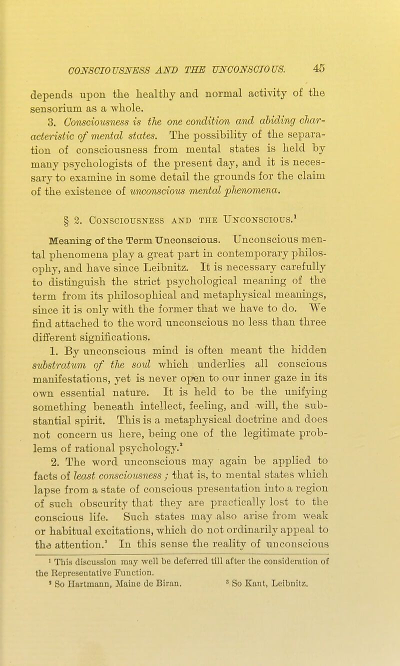 depends upon tlie healthy and normal activity of the sensorium as a whole. 3. Consciousness is the one condition and abiding char- acteristic of mental states. The possibility of the separa- tion of consciousness from mental states is held by many psychologists of the present day, and it is neces- sary to examine in some detail the grounds for the claim of the existence of unconscious mental phenomena. § 2. Consciousness and the Unconscious.' Meaning of the Term Unconscious. Unconscious men- tal phenomena play a great part in contemporary philos- ophy, and have since Leibnitz. It is necessary carefully to distinguish the strict psychological meaning of the term from its philosophical and metaphysical meanings, since it is only with the former that we have to do. We find attached to the word unconscious no less than three different significations. 1. By unconscious mind is often meant the hidden substratum of the soul which underlies all conscious manifestations, yet is never open to our inner gaze in its own essential nature. It is held to be the unifying something beneath intellect, feeling, and will, the sub- stantial spirit. This is a metaphysical doctrine and does not concern us here, being one of the legitimate prob- lems of rational psychology.' 2. The word unconscious may again be applied to facts of least consciousness ; that is, to mental states which lapse from a state of conscious presentation into a region of such obscurity that they are practically lost to the conscious life. Such states may also arise from weak or habitual excitations, which do not ordinarily appeal to the attention.' In this sense the reality of iin conscious ' This discussion may well be deferred till after the considei-ation of the Representative Function. ' So Hartmann, Maine de Biran. ' So Kant, Leibnitz.