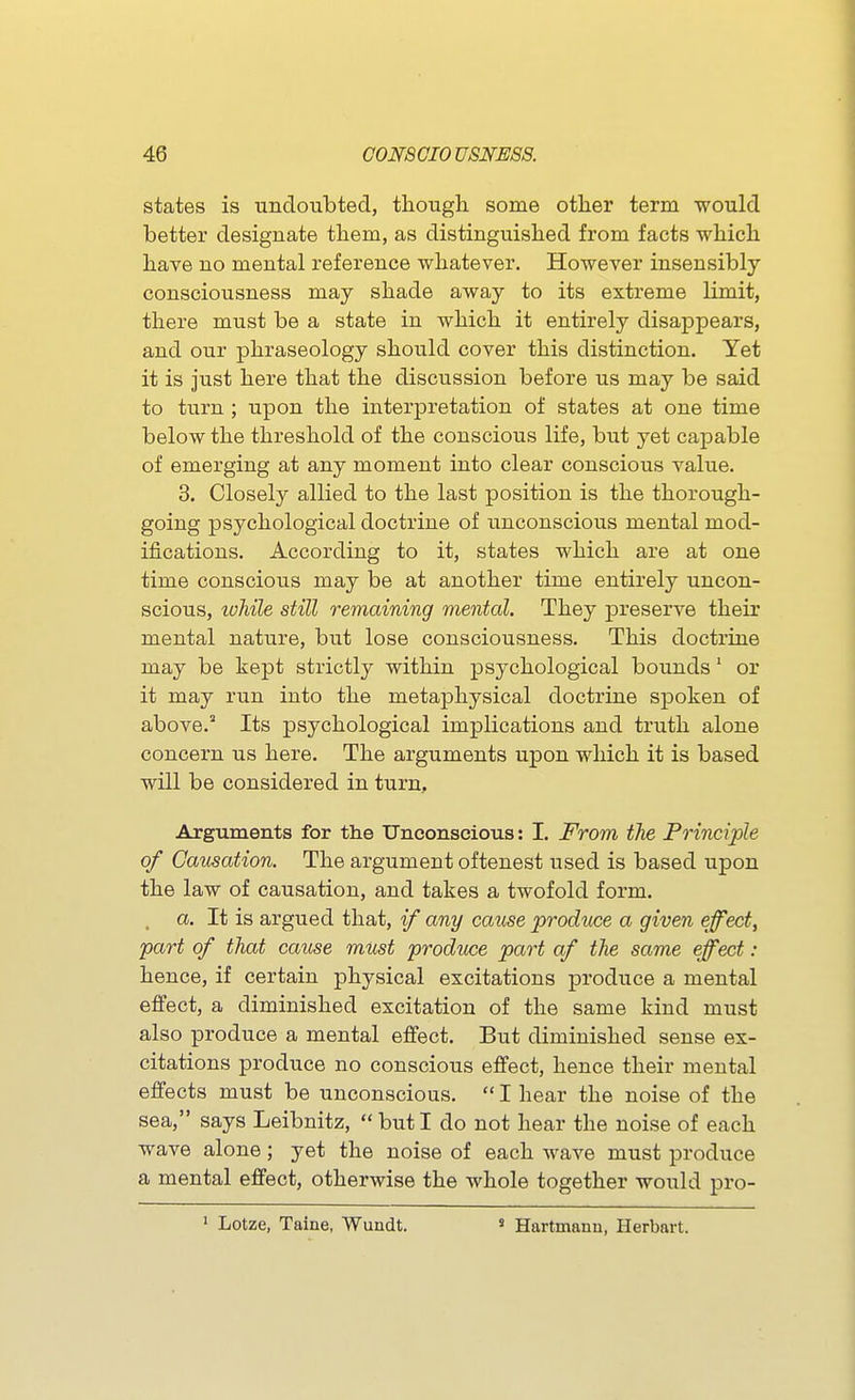 states is undoubted, tliough some other term -would better designate them, as distinguished from facts which have no mental reference whatever. However insensibly consciousness may shade away to its extreme limit, there must be a state in which it entirely disappears, and our phraseology should cover this distinction. Yet it is just here that the discussion before us may be said to turn ; upon the interpretation of states at one time below the threshold of the conscious life, but yet capable of emerging at any moment into clear conscious value. 3. Closely allied to the last position is the thorough- going psychological doctrine of unconscious mental mod- ifications. According to it, states which are at one time conscious may be at another time entirely uncon- scious, lohile still remaining mental. They preserve their mental nature, but lose consciousness. This doctrine may be kept strictly within psychological bounds' or it may run into the metaphysical doctrine spoken of above. Its psychological implications and truth alone concern us here. The arguments upon which it is based will be considered in turn. Arguments for the tTnconscious: I. From the Principle of Causation. The argument oftenest used is based upon the law of causation, and takes a twofold form. a. It is argued that, if any cause produce a given effect, part of that cause must produce part af the same effect: hence, if certain physical excitations produce a mental effect, a diminished excitation of the same kind must also produce a mental effect. But diminished sense ex- citations produce no conscious effect, hence their mental effects must be unconscious.  I hear the noise of the sea, says Leibnitz,  but I do not hear the noise of each wave alone; yet the noise of each wave must produce a mental effect, otherwise the whole together would pro- ■ Lotze, Taine, Wundt. ' Hartmann, Herbart.
