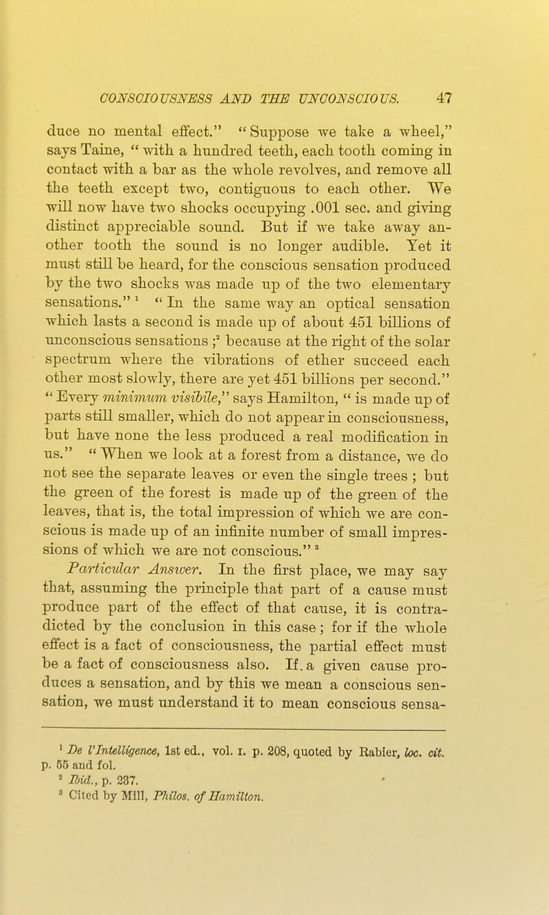 duce no mental effect.  Suppose we take a wheel, says Taine,  with a hundred teeth, each tooth coming in contact with a bar as the whole revolves, and remove all the teeth except two, contiguous to each other. We will now have two shocks occupying .001 sec. and giving distinct appreciable sound. But if we take away an- other tooth the sound is no longer audible. Yet it must still be heard, for the conscious sensation produced by the two shocks was made up of the two elementary sensations. ' *' In the same way an optical sensation which lasts a second is made up of about 451 billions of unconscious sensations f because at the right of the solar spectrum where the vibrations of ether succeed each other most slowly, there are yet 451 billions per second.  Every minimum visibile, says Hamilton,  is made up of parts still smaller, which do not appear in consciousness, but have none the less produced a real modification in us,  When we look at a forest from a distance, we do not see the separate leaves or even the single trees ; but the green of the forest is made up of the green of the leaves, that is, the total impression of which we are con- scious is made up of an infinite number of small impres- sions of which we are not conscious. ° Particular Answer. In the first place, we may say that, assuming the principle that part of a cause must produce part of the effect of that cause, it is contra- dicted by the conclusion in this case; for if the whole effect is a fact of consciousness, the partial effect must be a fact of consciousness also. If. a given cause pro- duces a sensation, and by this we mean a conscious sen- sation, we must understand it to mean conscious sensa- ' De VIntelligence, 1st ed., vol. i. p. 208, quoted by Eabier, loc. cit. p. 55 and fol. ' Ibid., p. 237. » Cited by Mill, Philos. of Hamilton.