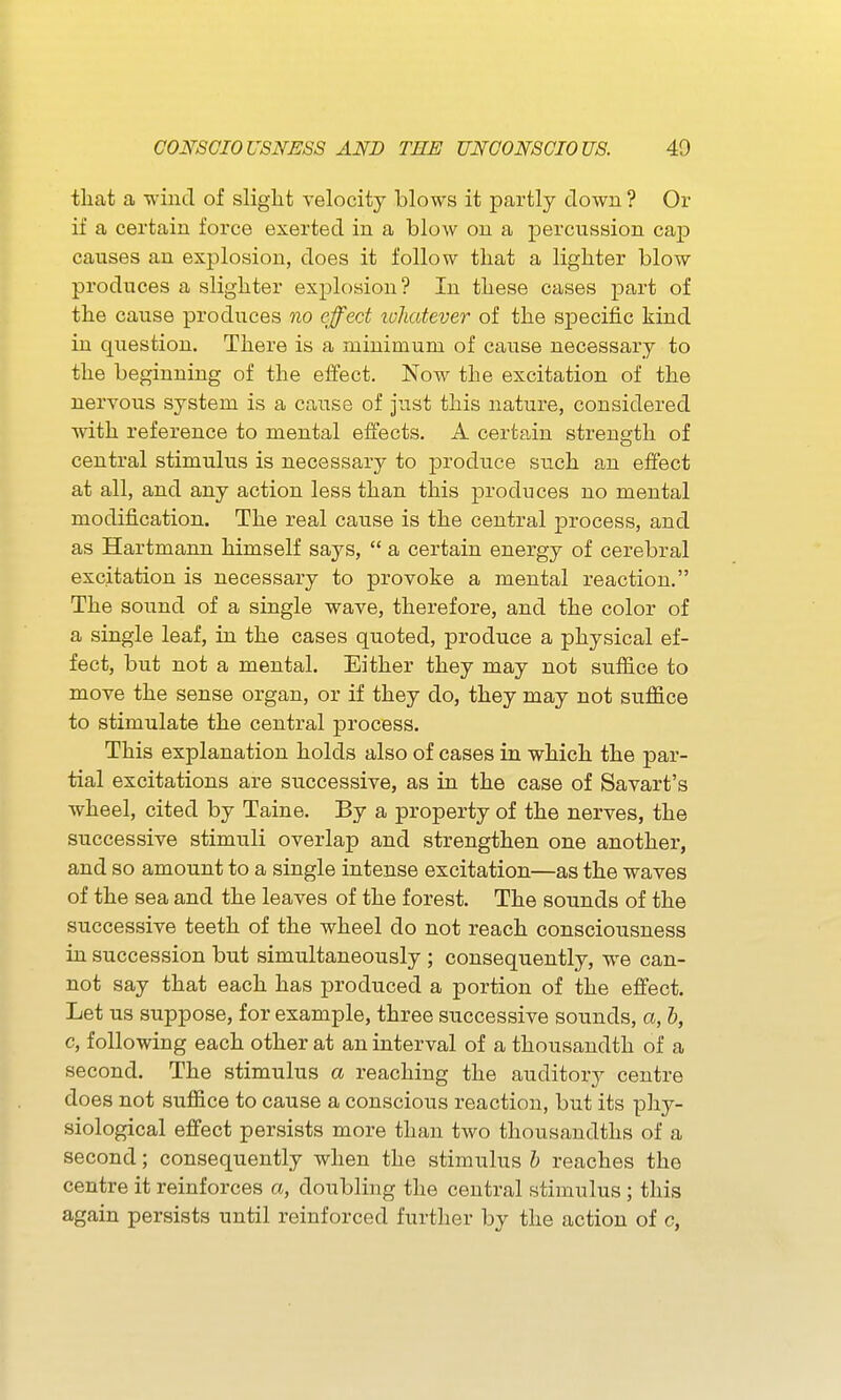 that a wind of slight velocity blows it partly clown ? Or if a certain force exerted in a blow on a percussion cap causes an explosion, does it follow that a lighter blow produces a slighter explosion? In these cases part of the cause produces no effect lohatever of the specific kind in question. There is a minimum of cause necessary to the beginning of the elfect. Now the excitation of the nervous system is a cause of just this nature, considered with reference to mental effects. A certain strength of central stimulus is necessary to produce such an effect at all, and any action less than this produces no mental modification. The real cause is the central process, and as Hartmann himself says,  a certain energy of cerebral excitation is necessary to provoke a mental reaction. The sound of a single wave, therefore, and the color of a single leaf, in the cases quoted, produce a physical ef- fect, but not a mental. Either they may not sufiice to move the sense organ, or if they do, they may not suffice to stimulate the central process. This explanation holds also of cases in which the par- tial excitations are successive, as in the case of Savart's wheel, cited by Taine. By a property of the nerves, the successive stimuli overlap and strengthen one another, and so amount to a single intense excitation—as the waves of the sea and the leaves of the forest. The sounds of the successive teeth of the wheel do not reach consciousness in succession but simultaneously ; consequently, we can- not say that each has produced a portion of the effect. Let us suppose, for example, three successive sounds, a, b, c, following each other at an interval of a thousandth of a second. The stimulus a reaching the auditory centre does not suffice to cause a conscious reaction, but its phy- siological effect persists more than two thousandths of a second; consequently when the stimulus h reaches the centre it reinforces a, doubling the central stimulus; this again persists until reinforced further by the action of c,