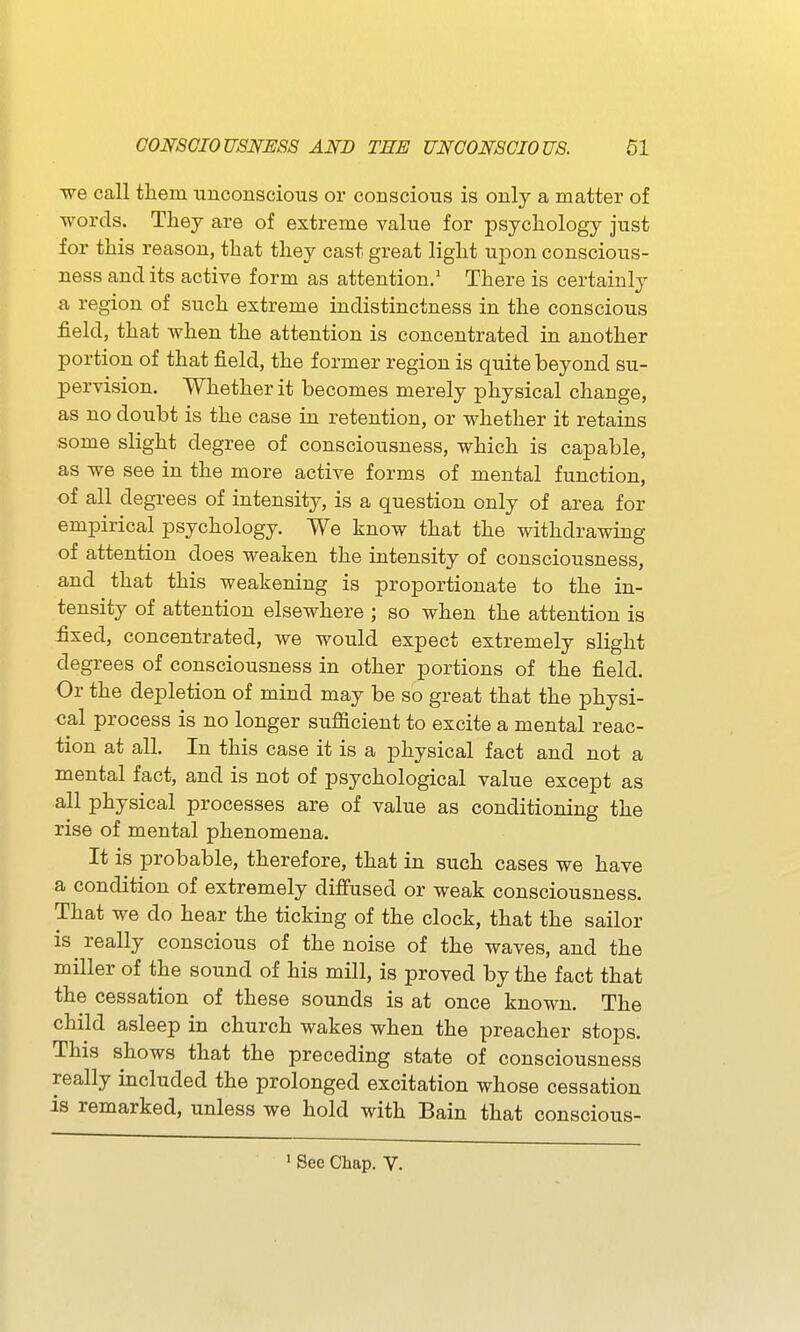 ■we call them unconscious or conscious is only a matter of words. They are of extreme value for psychology just for this reason, that they cast great light upon conscious- ness and its active form as attention.' There is certainly a region of such extreme indistinctness in the conscious field, that when the attention is concentrated in another portion of that field, the former region is quite beyond su- pervision. Whether it becomes merely physical change, as no doubt is the case in retention, or whether it retains some slight degree of consciousness, which is capable, as we see in the more active forms of mental function, of all degrees of intensity, is a question only of area for empirical psychology. We know that the withdrawing of attention does weaken the intensity of consciousness, and that this weakening is proportionate to the in- tensity of attention elsewhere ; so when the attention is fixed, concentrated, we would expect extremely slight degrees of consciousness in other portions of the field. Or the depletion of mind may be so great that the physi- cal process is no longer sufiicient to excite a mental reac- tion at all. In this case it is a physical fact and not a mental fact, and is not of psychological value except as all physical processes are of value as conditioning the rise of mental phenomena. It is probable, therefore, that in such cases we have a condition of extremely difiused or weak consciousness. That we do hear the ticking of the clock, that the sailor is really conscious of the noise of the waves, and the miller of the sound of his mill, is proved by the fact that the cessation of these sounds is at once known. The child asleep in church wakes when the preacher stops. This shows that the preceding state of consciousness really included the prolonged excitation whose cessation is remarked, unless we hold with Bain that conscious- ' See Chap. V.
