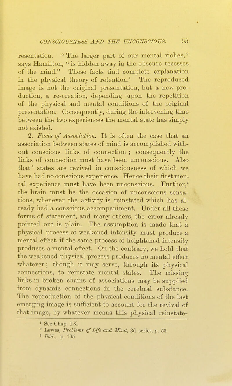 resentation.  Tlie larger part of our mental riclies, says Hamilton,  is hidden away in the obscure recesses of the mind. These facts find complete explanation in the physical theory of retention.' The reproduced image is not the original pres.entation, but a new pro- duction, a re-creation, depending upon the repetition of the physical and mental conditions of the original presentation. Consequently, during the intervening time between the two experiences the mental state has simply not existed. 2. Facts of Association. It is often the case that an association between states of mind is accomplished with- out conscious links of connection ; consequently the links of connection must have been unconscious. Also that states are revived in consciousness of which we have had no conscious experience. Hence their first men- tal experience must have been unconscious. Further,* the brain must be the occasion of unconscious sensa- tions, whenever the activity is reinstated Avhich has al- ready had a conscious accompaniment. Under all these forms of statement, and many others, the error already pointed out is plain. The assumption is made that a physical process of weakened intensity must produce a mental efiect, if the same process of heightened intensity produces a mental efi'ect. On the contrary, we hold that the weakened physical process produces no mental efi'ect whatever; though it may serve, through its physical connections, to reinstate mental states. The missing links in broken chains of associations may be supplied from dynamic connections in the cerebral substance. The reproduction of the physical conditions of the last emerging image is sufiicient to account for the revival of that image, by whatever means this physical reinstate- ' See Chap. IX. ' Lewes, Problems of Life and Mind, 3d series, p. 55. 3 IMd., p. 165.