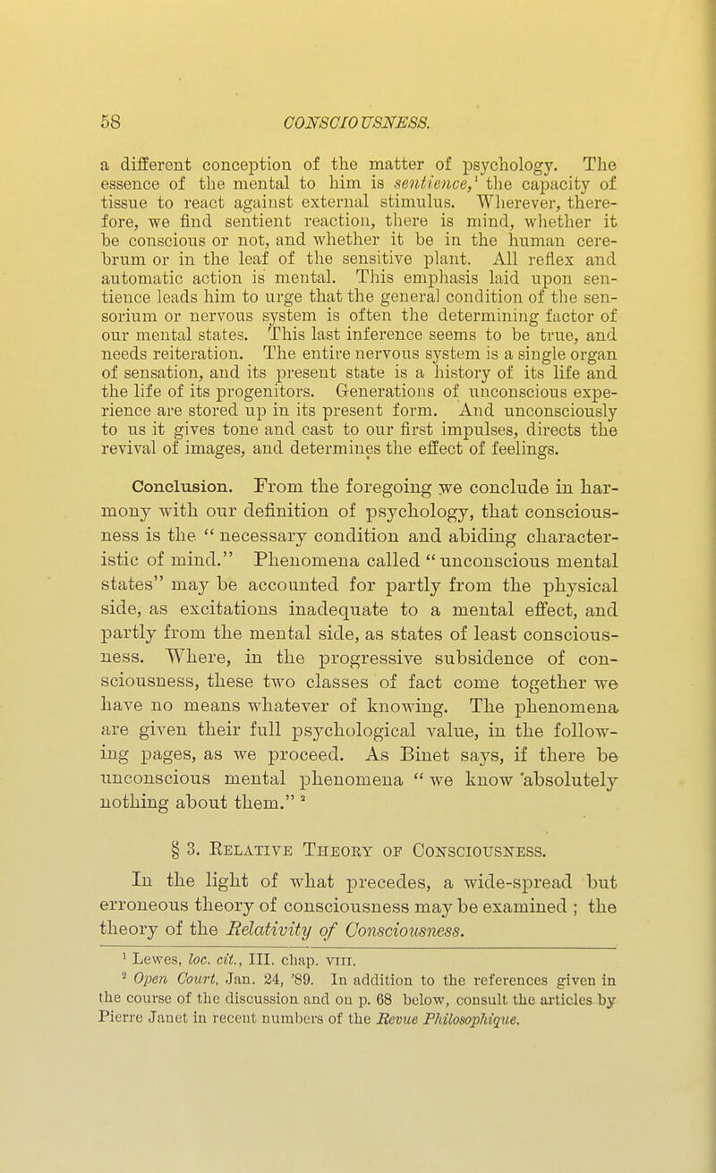 a diiferent conception of the matter of psychology. The essence of the mental to him is sentience,^ the capacity of tissue to react agaiust external stimulus. Wherever, there- fore, we find sentient reaction, there is mind, whether it be conscious or not, and whether it be in the human cere- brum or in the leaf of the sensitive plant. All reflex and automatic action is mental. This emphasis laid upon sen- tience leads him to urge that the general condition of tlie sen- sorium or nervous system is often the determining factor of our mental states. This last inference seems to be true, and needs reiteration. The entire nervous system is a single organ of sensation, and its present state is a histoiy of its life and the life of its progenitors. Generations of unconscious expe- rience are stored up in its present form. And unconsciously to us it gives tone and cast to our first impulses, directs the revival of images, and determines the effect of feelings. Conclusion. From the foregoing -we conclude in har- mony with our definition of psychology, that conscious- ness is the  necessary condition and abiding character- istic of mind. Phenomena called unconscious mental states may be accounted for partly from the physical side, as excitations inadequate to a mental effect, and partly from the mental side, as states of least conscious- ness. Where, in the p)i'ogressive subsidence of con- sciousness, these two classes of fact come together we have no means whatever of knowing. The phenomena, are given their full psychological value, in the follow- ing pages, as we proceed. As Binet says, if there be unconscious mental phenomena  we know 'absolutely nothing about them. ' § 3. Eelative Theory op Conscious]Sess. In the light of what precedes, a wide-spread but erroneous theory of consciousness may be examined ; the theory of the Relativity of Consciousness. ' Lewes, loc. cit., III. cbnp. vrn. 2 Open Court, Jan. 24, '89. lu addition to the references given in the course of the discussion and on p. 68 below, consult the articles by Pierre Janet in recent numbers of the Revue Philosophique,