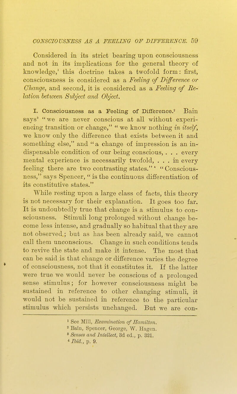 Considered in its strict bearing upon consciousness and not in its implications for the general theory of knowledge/ this doctrine takes a twofold form: first, consciousness is considered as a Feeling of Difference or Change, and second, it is considered as a Feeling of Be- lation behveen Subject and Object. I. Consciousness as a Feeling of Difference.'* Bain says^ we are never conscious at all without experi- encing transition or change,  we know nothing in itself, we know only the difference that exists between it and something else, and  a change of impression is an in- dispensable condition of our being conscious, . . . every mental experience is necessarily twofold, ... in every feeling there are two contrasting states. * Conscious- ness, says Spencer,  is the continuous differentiation of its constitutive states. While resting upon a large class of facts, this theory is not necessary for their explanation. It goes too far. It is undoubtedly true that change is a stimulus to con- sciousness. Stimuli long prolonged without change be- come less intense, and gradually so habitual that they are not observed ; but as has been already said, we cannot call them unconscious. Change in such conditions tends to revive the state and make it intense. The most that can be said is that change or difference varies the degree of consciousness, not that it constitutes it. If the latter were true we would never be conscious of a prolonged sense stimulus; for however consciousness might be sustained in reference to other changing stimuli, it would not be sustained in reference to the particular stimulus which persists unchanged. But we are con- ' See Mill, Examination of Hamilton. ^ Bain, Spencer, George, W. Hagen. ' Senses and Intellect, 3d ed., p. 321. * Ibid., p. 9.