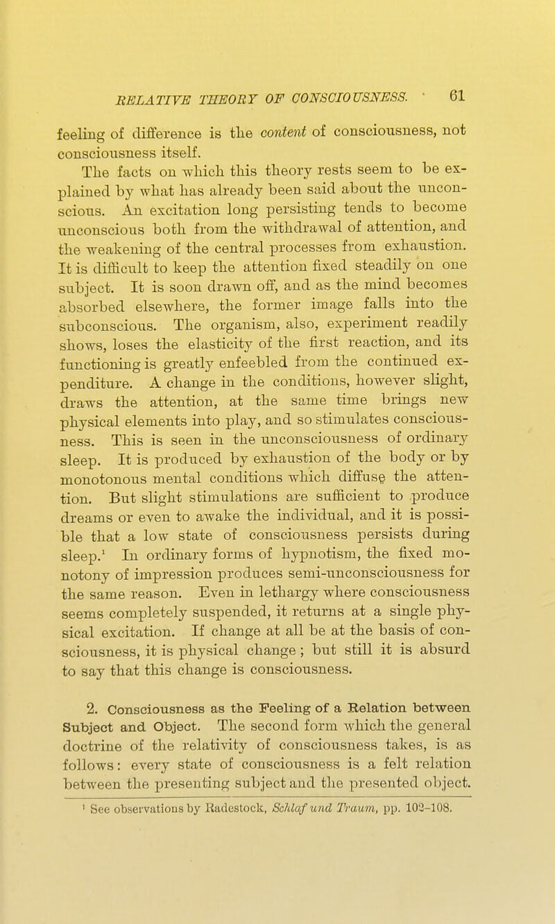 feeling of difference is the content of consciousness, not consciousness itself. The facts on which this theory rests seem to be ex- plained by what has already been said about the uncon- scious. An excitation long persisting tends to become unconscious both from the withdrawal of attention, and the weakening of the central processes from exhaustion. It is difficult to keep the attention fixed steadily on one subject. It is soon drawn off, and as the mind becomes absorbed elsewhere, the former image falls into the subconscious. The organism, also, experiment readily shows, loses the elasticity of the first reaction, and its functioning is greatly enfeebled from the continued ex- penditure. A change in the conditions, however slight, draws the attention, at the same time brings new physical elements into play, and so stimulates conscious- ness. This is seen in the unconsciousness of ordinary sleep. It is produced by exhaustion of the body or by monotonous mental conditions which diffuse the atten- tion. But slight stimulations are sufficient to produce dreams or even to awake the individual, and it is possi- ble that a low state of consciousness persists during sleep.' In ordinary forms of hypnotism, the fixed mo- notony of impression produces semi-unconsciousness for the same reason. Even in lethargy where consciousness seems completely suspended, it returns at a single phy- sical excitation. If change at all be at the basis of con- sciousness, it is physical change; but still it is absurd to say that this change is consciousness. 2. Consciousness as the Feeling of a Relation between Subject and Object. The second form which the general doctrine of the relativity of consciousness takes, is as follows: every state of consciousness is a felt relation between the presenting subject and the presented object. ' See observations by Radestock, Schlafund Traum, pp. 103-108.