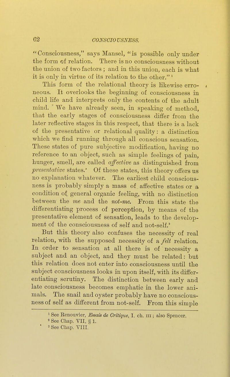 Consciousness, says Mansel, is possible only under the form of relation. There is no consciousness without the union of two factors ; and in this union, each is what it is only in \drtue of its relation to the other.' This form of the relational theory is likewise erro- i neons. It overlooks the beginning of consciousness in child life and interprets only the contents of the adult mind. ' We have already seen, in speaking of method, that the early stages of consciousness differ from the later reflective stages in this respect, that there is a lack of the presentative or relational quality: a distinction which we find running through all conscious sensation. These states of pure subjective modification, having no reference to an object, such as simple feelings of pain, hunger, smell, are called affective as distinguished from presentative states. Of these states, this theory offers us no explanation whatever. The earliest child conscious- ness is probably simply a mass of affective states or a condition of. general organic feeling, with no distinction between the me and the not-me. From this state the differentiating process of perception, by means of the presentative element of sensation, leads to the develop- ment of the consciousness of self and not-self.' But this theory also confuses the necessity of real relation, with the supposed necessity of a fe^t relation. In order to sensation at all there is of necessity a subject and an object, and they must be related: but this relation does not enter into consciousness until the subject consciousness looks in upon itself, with its differ- entiating scrutiny. The distinction between early and late consciousness becomes emphatic in the lower ani- mals. The snail and oyster probably have no conscious- ness of self as different from not-self. From this simple ' See Renouvier, Essais de Critique, I. ch. in ; also Spencer.  See Chap. VII, § 1. ' => See Chap. VIII.