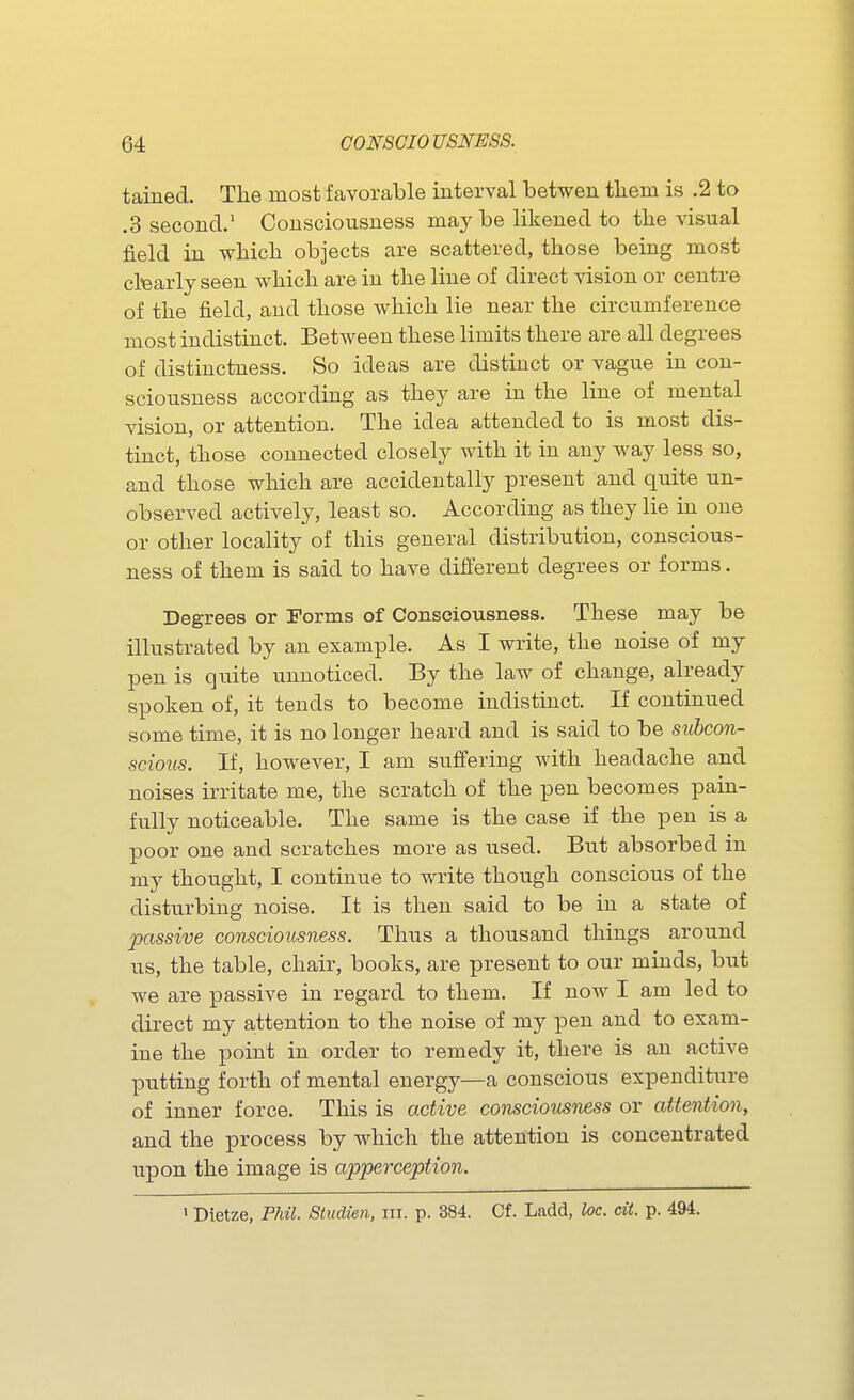 tained. The most favorable interval betwen tliem is .2 to .3 second.' Consciousness may be likened to the visual field in wbicli objects are scattered, those being most ctearly seen which are in the line of direct vision or centre of the field, and those which lie near the circumference most indistinct. Between these limits there are all degrees of distinctness. So ideas are distinct or vague in con- sciousness according as they are in the line of mental vision, or attention. The idea attended to is most dis- tinct, those connected closely with it in any way less so, and those which are accidentally present and quite un- observed actively, least so. According as they lie in one or other locality of this general distribution, conscious- ness of them is said to have different degrees or forms. Degrees or Forms of Consciousness. These may be illustrated by an example. As I write, the noise of my pen is quite unnoticed. By the law of change, already spoken of, it tends to become indistinct. If continued some time, it is no longer heard and is said to be subcon- sciotis. If, however, I am suffering with headache and noises irritate me, the scratch of the pen becomes pain- fully noticeable. The same is the case if the pen is a poor one and scratches more as used. But absorbed in my thought, I continue to write though conscious of the disturbing noise. It is then said to be in a state of passive consciousness. Thus a thousand things around us, the table, chair, books, are present to our minds, but we are passive in regard to them. If now I am led to direct my attention to the noise of my pen and to exam- ine the point in order to remedy it, there is an active putting forth of mental energy—a conscious expenditure of inner force. This is active consciotisiwss or attention, and the process by which the attention is concentrated upon the image is apperception. > Dietze, Phil. Siudien, in. p. 384. Cf. Ladd, loc. cii. p. 494.