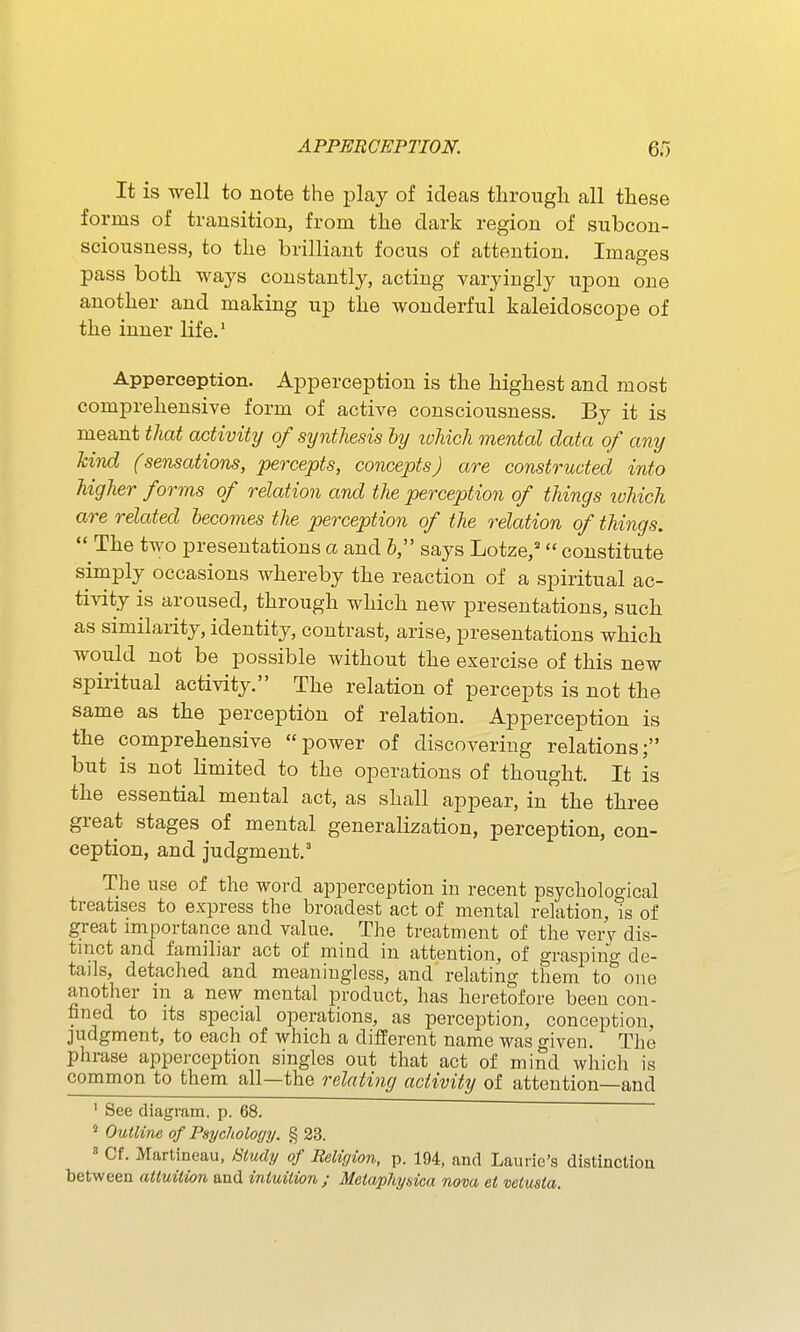 It is well to note the jDlaj of ideas through all these forms of transition, from the dark region of subcon- sciousness, to the brilliant focus of attention. Images pass both ways constantly, acting varyingly upon one another and making up the wonderful kaleidoscope of the inner life.' Apperception. Apperception is the highest and most comprehensive form of active consciousness. By it is meant that activity of synthesis hy lohich mental data of any hind (sensations, percepts, concepts) are constructed into higher forms of relation and the perception of things which are related becomes the perception of the relation of things,  The two presentations a and b, says Lotze,= constitute simply occasions whereby the reaction of a spiritual ac- tivity is aroused, through which new presentations, such as similarity, identity, contrast, arise, presentations which would not be possible without the exercise of this new spiritual activity. The relation of percepts is not the same as the perception of relation. Apperception is the comprehensive power of discovering relations; but is not limited to the operations of thought. It is the essential mental act, as shall appear, in the three great stages of mental generalization, perception, con- ception, and judgment.' The use of the word apperception in recent psychological treatises to express the broadest act of mental relation, is of great importance and value. The treatment of the very dis- tinct and familiar act of mind in attention, of graspino- de- tails, detached and meaningless, and relating them to''one another in a new mental product, has heretofore been con- fined to its special operations, as perception, conception, judgment, to each of which a different name was given. The phrase apperception singles out that act of mind which is common to them all—the relating activity of attention—and ' See diagram, p. 68. Outline of Psychology. § 23. » Cf. Martineau, Study of Religion, p. 194, and Laurie's distinctiou between attuition and intuition ; Metaphysica nova et vetusta.