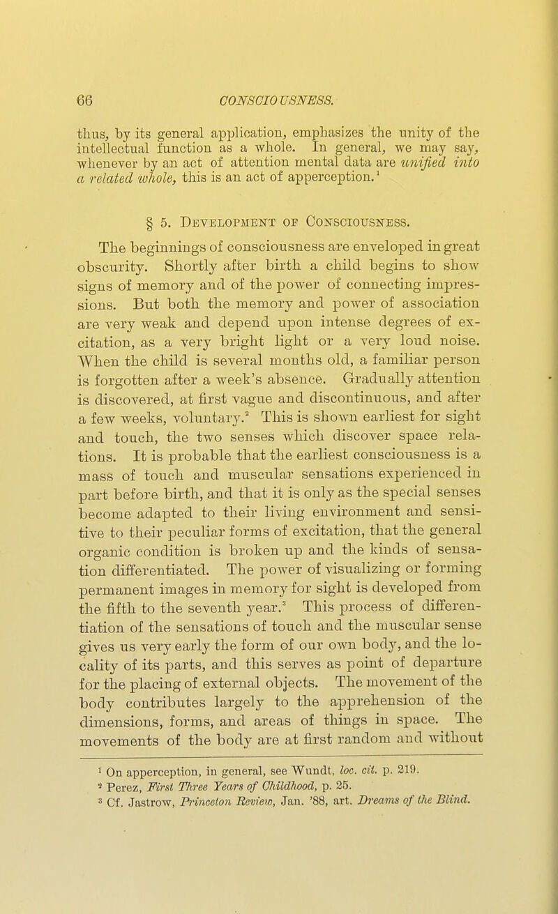 thus, by its general application, emphasizes the nnity of the intellectual function as a whole. In general, we may say, whenever by an act of attention mental data are tmified into a related lohole, this is an act of apperception.' § 5. Development of Consciousness. The beginnings of consciousness are enveloped in great obscurity. Shortly after birth a child begins to show signs of memory and of the power of connecting impres- sions. But both the memory and power of association are very weak and depend upon intense degrees of ex- citation, as a very bright light or a very loud noise. When the child is several months old, a familiar person is forgotten after a week's absence. Gradually attention is discovered, at first vague and discontinuous, and after a few weeks, voluntary.' This is shown earliest for sight and touch, the two senses which discover space rela- tions. It is probable that the earliest consciousness is a mass of touch and muscular sensations experienced in part before birth, and that it is only as the special senses become adapted to their living environment and sensi- tive to their peculiar forms of excitation, that the general organic condition is broken up and the kinds of sensa- tion differentiated. The power of visualizing or forming permanent images in memory for sight is developed from the fifth to the seventh year.' This process of differen- tiation of the sensations of touch and the muscular sense gives us very early the form of our own bod}'-, and the lo- cality of its parts, and this serves as point of departure for the placing of external objects. The movement of the body contributes largely to the apprehension of the dimensions, forms, and areas of things in space. The movements of the body are at first random and without 1 On apperception, in general, see Wundt, loc. cii. p. 219. '•^ Perez, First TJiree Years of CldWiood, p. 25. 3 Cf. Jastrow, Princeton Review, Jan. '88, art. Breams of the Blind.