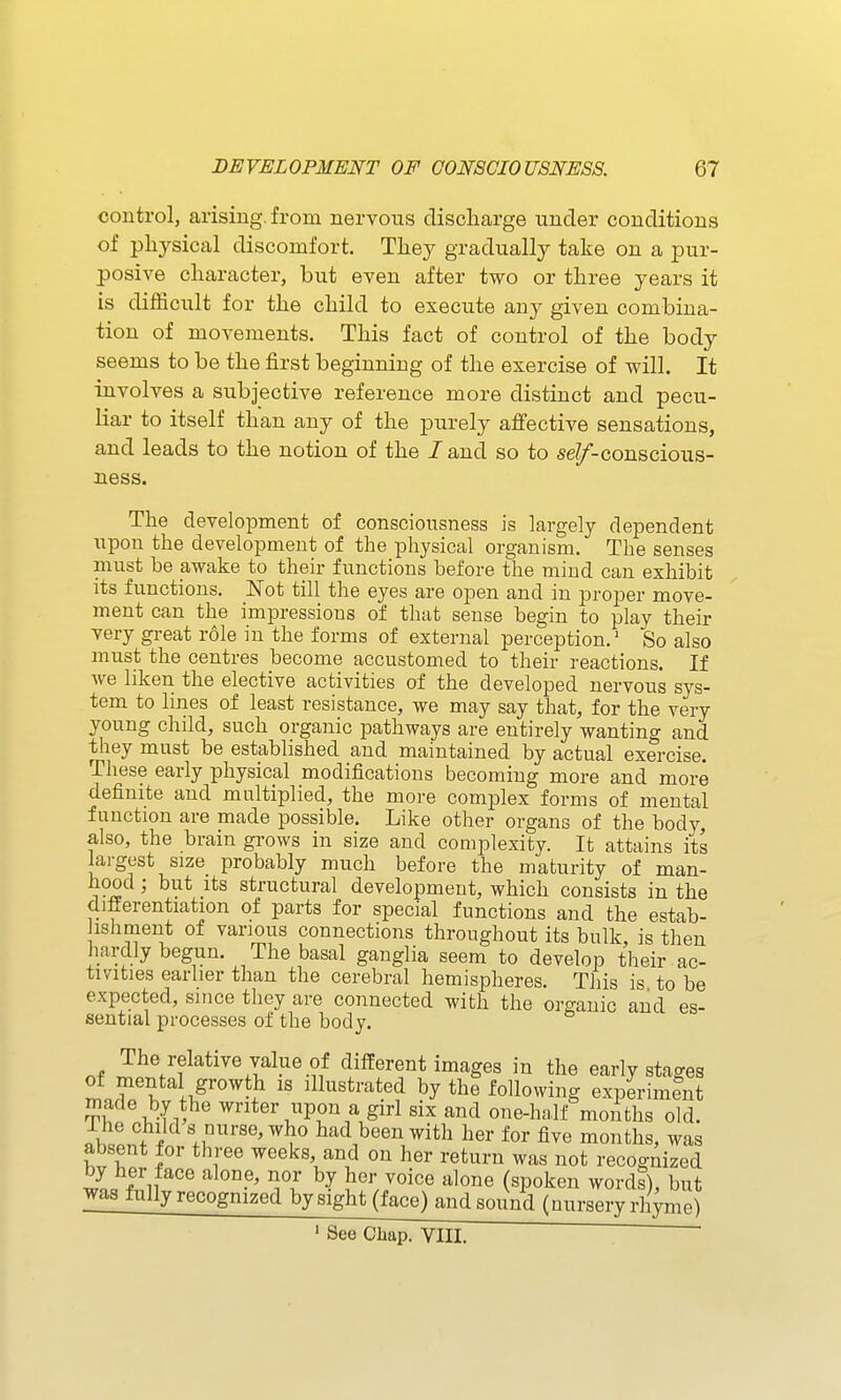 control, arising, from nervous discharge under conditions of physical discomfort. They gradually take on a pur- posive character, but even after two or three years it is difficult for the child to execute any given combina- tion of movements. This fact of control of the body seems to be the first beginning of the exercise of will. It involves a subjective reference more distinct and pecu- liar to itself than any of the purely affective sensations, and leads to the notion of the Zand so to se^-conscious- ness. The development of consciousness is largely dependent upon the development of the pliysical organism. The senses must be awake to their functions before the mind can exhibit its functions. Not till the eyes are open and in proper move- ment can the impressions of that sense begin to play their very great role in the forms of external perception.' So also must the centres become accustomed to their reactions. If we liken the elective activities of the developed nervous sys- tem to lines of least resistance, we may say that, for the very young child, such organic pathways are entirely wanting and they must be established and maintained by actual exercise. These early physical modifications becoming more and more definite and multiplied, the more complex forms of mental function are made possible. Like other organs of the body, also, the brain grows in size and complexity. It attains its largest size probably much before the maturity of man- hood ; but its structural development, which consists in the differentiation of parts for special functions and the estab- Jishment of various connections throughout its bulk, is then hardly begun. The basal ganglia seem to develop their ac- tivities earlier than the cerebral hemispheres. This is to be expected, since they are connected with the organic and es- sential processes of the body. The relative value of different images in the early stages of mental growth is illustrated by the following experimint S viv writer upon a girl six and one-half months old. .w.f i ^^ had been with her for five months, was absent for three weeks and on her return was not recognized J^i fl ^^o^e (spoken words), but was fully recognized bysight (face) andsound (uursery rhyme)