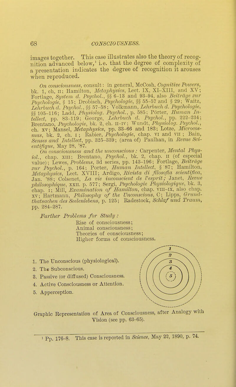 images together. This case illustrates also the theory of recog- nition advanced below,' i.e. that the degree of complexity of a presentation indicates the degree of recognition it arouses when reproduced. On consciousness, consult: in general, McCosh, Cognitive Powers, bk. 1, ch. 11; Hamilton, Metaphysics, Lect. IX, XI-XIII, and XV; Fortlage, System d. Psychol., §§ 6-13 and 93-94, also Beitrdge zur Psychologies § 15; Drobisch, Psychologie, §§ 55-57 and § 29; Waltz, Lehrbuch d. Psychol., §§ 57-58; Volkmann, Lehrhuch d. Psychologie, §§ 105-116; Ladd, Physiolog. Psychol., p. 585; Porter, Human In- tellect, pp. 83-119; George, Lehrbuch d. Psychol., pp. 222-234; Brentano, Psychologie, bk. 2, cb. ii-iv; Wundt, Physiolog. Psychol, cb. XV; Mansel, Metaphysics, pp. 33-66 and 183; Lotze, Microcos- mus, bk. 3, ch. i; Kabier, Psychologie, chap, vi and vii ; Bain, Senses and Intellect, pp. 325-339; (area of) Paulhan, in Bevue Sci- entifique. May 28, '87. On consciousness and the unconscious: Carpenter, Mental Phys- iol., chap, xni; Brentano, Psijchol., bk. 2, chap, n (of especial value); Lewes, Problems, 3d series, pp. 143-196; Fortlage, Beitrcige zur Psychol., p. 164; Porter, Human Intellect, §'87; Hamilton, Metaphysics, Lect. XVIII; Ardigo, Rivista di filosofia scientifica, Jan. '88; Colsenet, La vie inconscient de Vesprit; Janet, Revue philosophique, xxn. p. 577; Sergi, Psychologie Physiologique, bk. 3, chap, i; Mill, Examination of Hamilton, chap, vni-ix, also chap. XV; Hartmann, Philosophy of the Unconscious, G; Lipps, Grund- thatsachen des Seelenlebens, p. 125; Radestock, Schlafund Traum, pp. 284-287. Further Problems for Study : Rise of consciousness; Animal consciousness; Theories of consciousness; Higher forms of consciousness. 1. The Unconscious (physiological). 2. The Subconscious. 3. Passive (or diflEused) Consciousness. 4. Active Consciousness or Attention. 5. Apperception. Graphic Representation of Area of Consciousness, after Analogy Vision, (see pp. 63-65). 1 Pp. 176-8. This case is reported in Science, May 22, 1890, p. 74