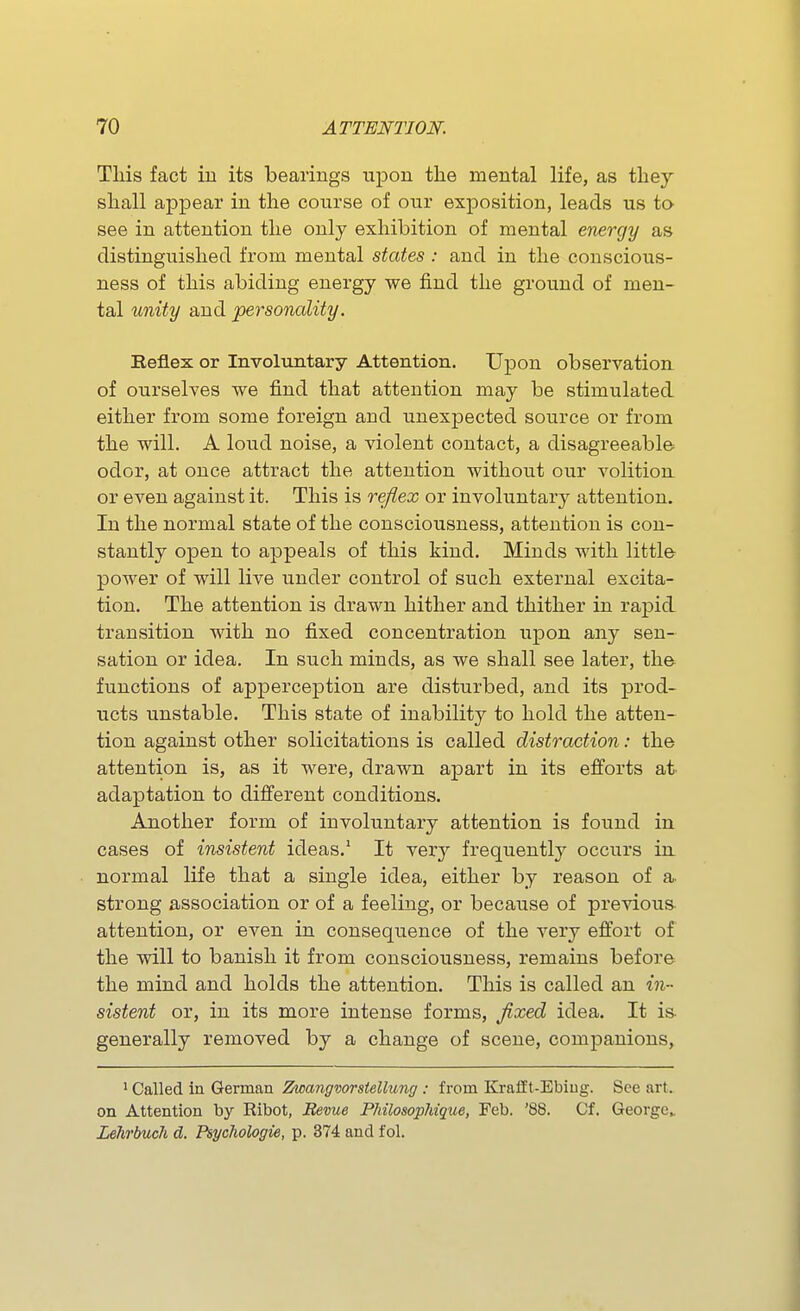 This fact in its bearings upon the mental life, as they shall appear in the course of our exposition, leads us to see in attention the only exhibition of mental energy as distinguished from mental states : and in the conscious- ness of this abiding energy we find the ground of men- tal unity and personality. Eefl.ex or Involuntary Attention. Upon observation of ourselves we find that attention may be stimulated either from some foreign and unexpected source or from the will. A loud noise, a violent contact, a disagreeable odor, at once attract the attention without our volition or even against it. This is reflex or involuntary attention. In the normal state of the consciousness, attention is con- stantly open to appeals of this kind. Minds with little power of will live under control of such external excita- tion. The attention is drawn hither and thither in rapid transition with no fixed concentration upon any sen- sation or idea. In such minds, as we shall see later, the functions of apperception are disturbed, and its prod- ucts unstable. This state of inability to hold the atten- tion against other solicitations is called distraction: the attention is, as it were, drawn apart in its efforts at adaptation to different conditions. Another form of involuntary attention is found in cases of insistent ideas.' It very frequently occurs in normal life that a single idea, either by reason of a. strong association or of a feeling, or because of previous attention, or even in consequence of the very effort of the will to banish it from consciousness, remains before the mind and holds the attention. This is called an in- sistent or, in its more intense forms, fixed idea. It is. generally removed by a change of scene, companions, ' Called in Geman Zwangvorstellunff : from Krafft-Ebiug. See art. on Attention by Ribot, Revue PMlosopliique, Feb. '88. Cf. George^ Lelirbuch d. Psycliologie, p. 374 and fol.