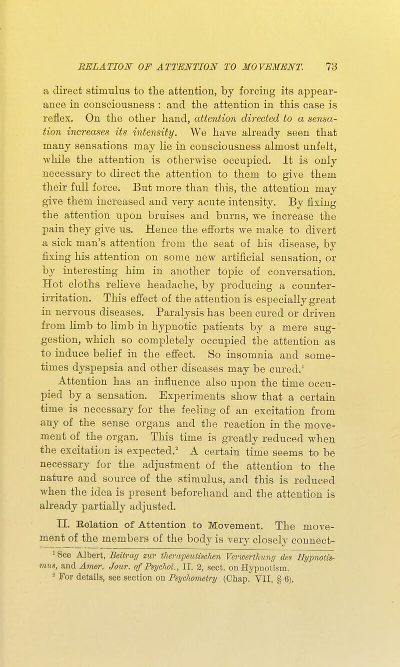 fi direct stimulus to the attention, by forcing its appear- ance in consciousness : and the attention in this case is reflex. On the other hand, attention directed to a sensa- tion increases its intensity. We have already seen that many sensations may lie in consciousness almost unfelt, while the attention is otherwise occupied. It is only necessary to direct the attention to them to give them their full force. But more than this, the attention may give them increased and very acute intensity. By fixing the attention upon bruises and burns, we increase the pain they give us. Hence the efforts we make to divert a sick man's attention from the seat of his disease, by fixing his attention on some new artificial sensation, or by interesting him in another topic of conversation. Hot cloths relieve headache, by producing a counter- irritation. This effect of the attention is especially great in nervous diseases. Paralysis has been cured or driven irom limb to limb in hypnotic patients by a mere sug- gestion, which so completely occupied the attention as to induce belief in the effect. So insomnia and some- times dyspepsia and other diseases may be cured.' Attention has an influence also upon the time occu- pied by a sensation. Experiments show that a certain time is necessary for the feeling of an excitation from any of the sense organs and the reaction in the move- ment of the organ. This time is greatly reduced when the excitation is expected.' A certain time seems to be necessary for the adjustment of the attention to the nature and source of the stimulus, and this is reduced when the idea is present beforehand and the attention is already partially adjusted. II. Relation of Attention to Movement. The move- ment of the members of the body is very closely connect- ' See Albert, Beitrag zur therapeutischen Vericerthvng des Hypnotis- mu8, and Amer. Jour, of Psychol., II. 2, sect, on Hypuolism. For details, see section on Psychometry (Chap. VII, § 6).