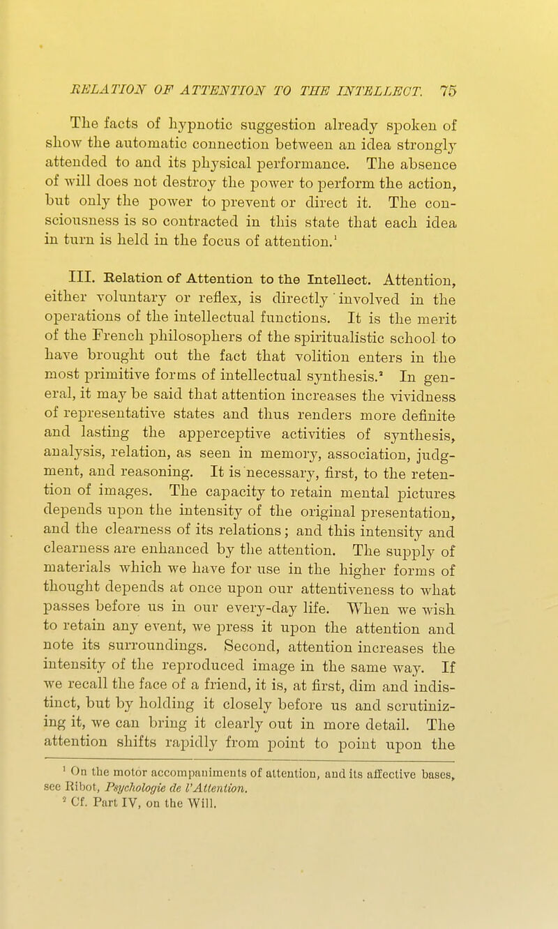 The facts of hypnotic suggestion already spoken of show the automatic connection between an idea strongly attended to and its physical performance. The absence of will does not destroy the poAver to perform the action, but only the power to prevent or direct it. The con- sciousness is so contracted in this state that each idea in turn is held in the focus of attention.' III. Relation of Attention to the Intellect. Attention, either voluntary or reflex, is directly ' involved in the operations of the intellectual functions. It is the merit of the French philosophers of the spiritualistic school to have brought out the fact that volition enters in the most primitive forms of intellectual synthesis. In gen- eral, it may be said that attention increases the vividness of representative states and thus renders more definite and lasting the apperceptive activities of synthesis, analysis, relation, as seen in memory, association, judg- ment, and reasoning. It is necessary, first, to the reten- tion of images. The capacity to retain mental pictures depends upon the intensity of the original presentation, and the clearness of its relations; and this intensity and clearness are enhanced by the attention. The supply of materials which we have for use in the higher forms of thought depends at once upon our attentiveness to what passes before us in our every-day life. When we wish to retain any event, we press it upon the attention and note its surroundings. Second, attention increases the intensity of the reproduced image in the same way. If we recall the face of a friend, it is, at first, dim and indis- tinct, but by holding it closely before us and scrutiniz- ing it, we can bring it clearly out in more detail. The attention shifts rapidly from point to point upon the ' On the motor accompaniments of atteutiou, and its ailective bases, see Ribot, Psychologie de I'Altention. ^ Cf. Part IV, on the Will.