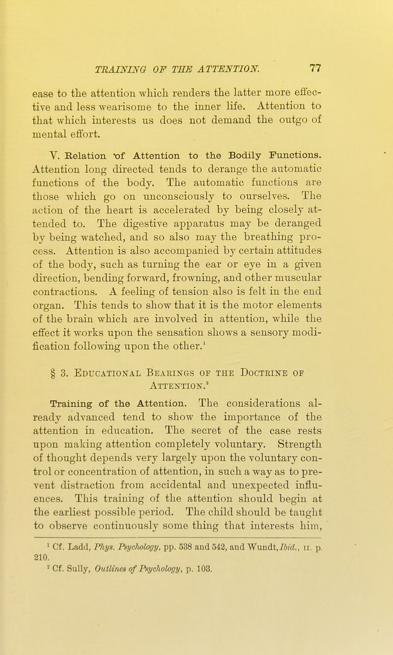 ease to the attention which renders the latter more efiec- tive and less wearisome to the inner life. Attention to that which interests us does not demand the outgo of mental effort. Y. Relation *of Attention to the Bodily Functions. Attention long directed tends to derange the automatic functions of the body. The automatic functions are those which go on unconsciously to ourselves. The action of the heart is accelerated by being closely at- tended to. The digestive apparatus may be deranged by being watched, and so also may the breathing pro- cess. Attention is also accompanied by certain attitudes of the body, such as turning the ear or eye in a given direction, bending forward, frowning, and other miTSCular contractions. A feeling of tension also is felt in the end organ. This tends to show that it is the motor elements of the brain which are involved in attention, while the effect it works upon the sensation shows a sensory modi- fication following upon the other.' § 3. Educational Bearings of the Doctiiine of Attention.^ Training of the Attention. The considerations al- ready advanced tend to show the importance of the attention in education. The secret of the case rests upon making attention completely voluntary. Strength of thought depends very largely upon the voluntary con- trol or concentration of attention, in such a way as to pre- vent distraction from accidental and unexpected influ- ences. This training of the attention should begin at the earliest possible period. The child should be taught to observe continuously some thing that interests him, ' Cf. Ladd, Phys. Psycliology, pp. 538 and 542, and Wuudt.iSz'd., ir. p. 210. ' Cf. Sully, Ouilinea of Pnychology, p. 103.