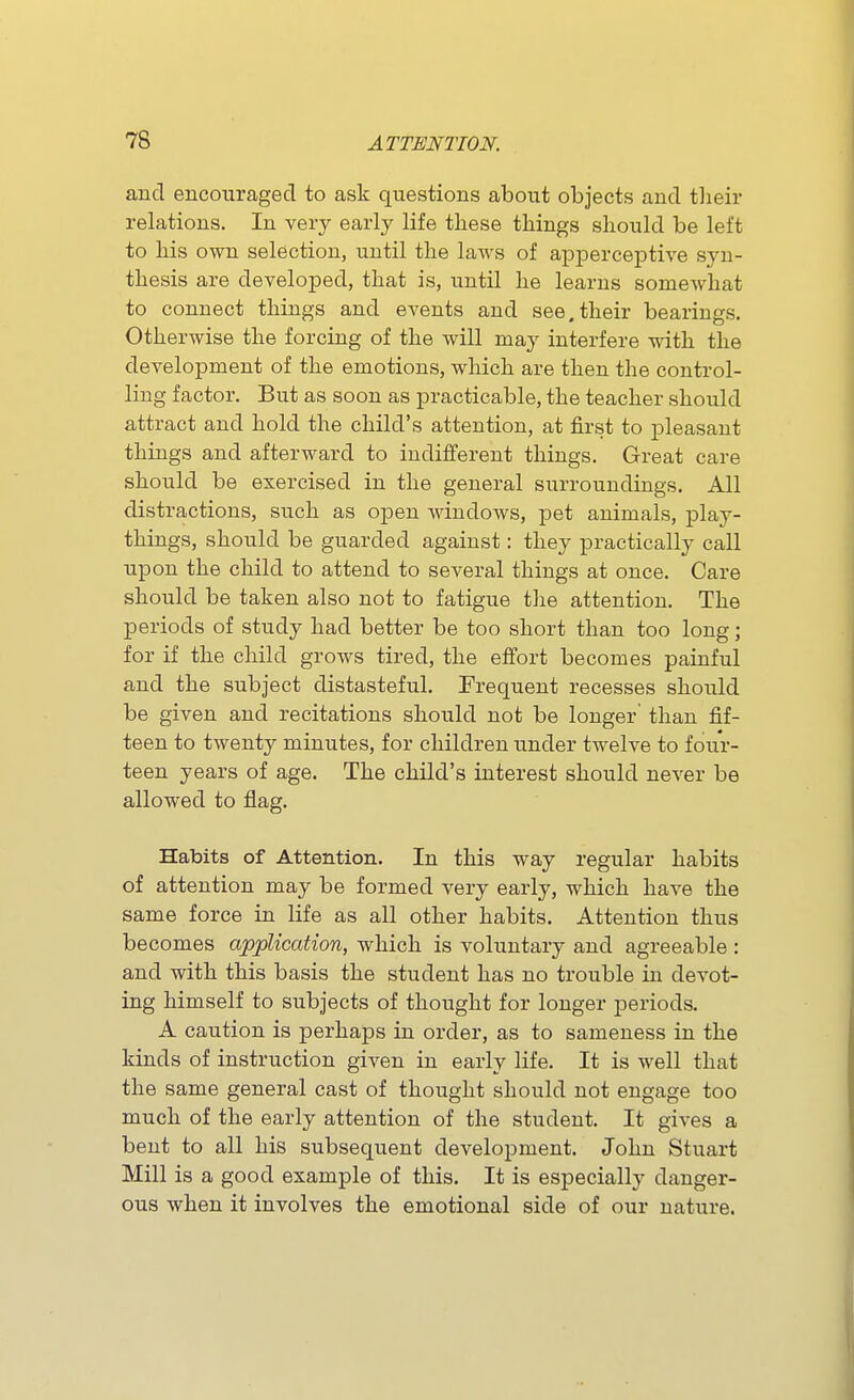 and encouraged to ask questions about objects and tlieir relations. In very early life these things should be left to his own selection, until the laws of apperceptive syn- thesis are developed, that is, until he learns somewhat to connect things and events and see.their bearings. Otherwise the forcing of the will may interfere with the development of the emotions, which are then the control- ling factor. But as soon as practicable, the teacher should attract and hold the child's attention, at first to pleasant things and afterward to indifferent things. Great care should be exercised in the general surroundings. All distractions, such as open windows, pet animals, play- things, should be guarded against: they practically call upon the child to attend to several things at once. Care should be taken also not to fatigue the attention. The periods of study had better be too short than too long; for if the child grows tired, the effort becomes painful and the subject distasteful. Frequent recesses should be given and recitations should not be longer' than fif- teen to twenty minutes, for children under twelve to four- teen years of age. The child's interest should never be allowed to flag. Habits of Attention. In this way regular habits of attention may be formed very early, which have the same force in life as all other habits. Attention thus becomes application, which is voluntary and agreeable : and with this basis the student has no trouble in devot- ing himself to subjects of thought for longer periods. A caution is perhaps in order, as to sameness in the kinds of instruction given in early life. It is Avell that the same general cast of thought should not engage too much of the early attention of the student. It gives a bent to all his subsequent development. John Stuart Mill is a good example of this. It is especially danger- ous when it involves the emotional side of our nature.
