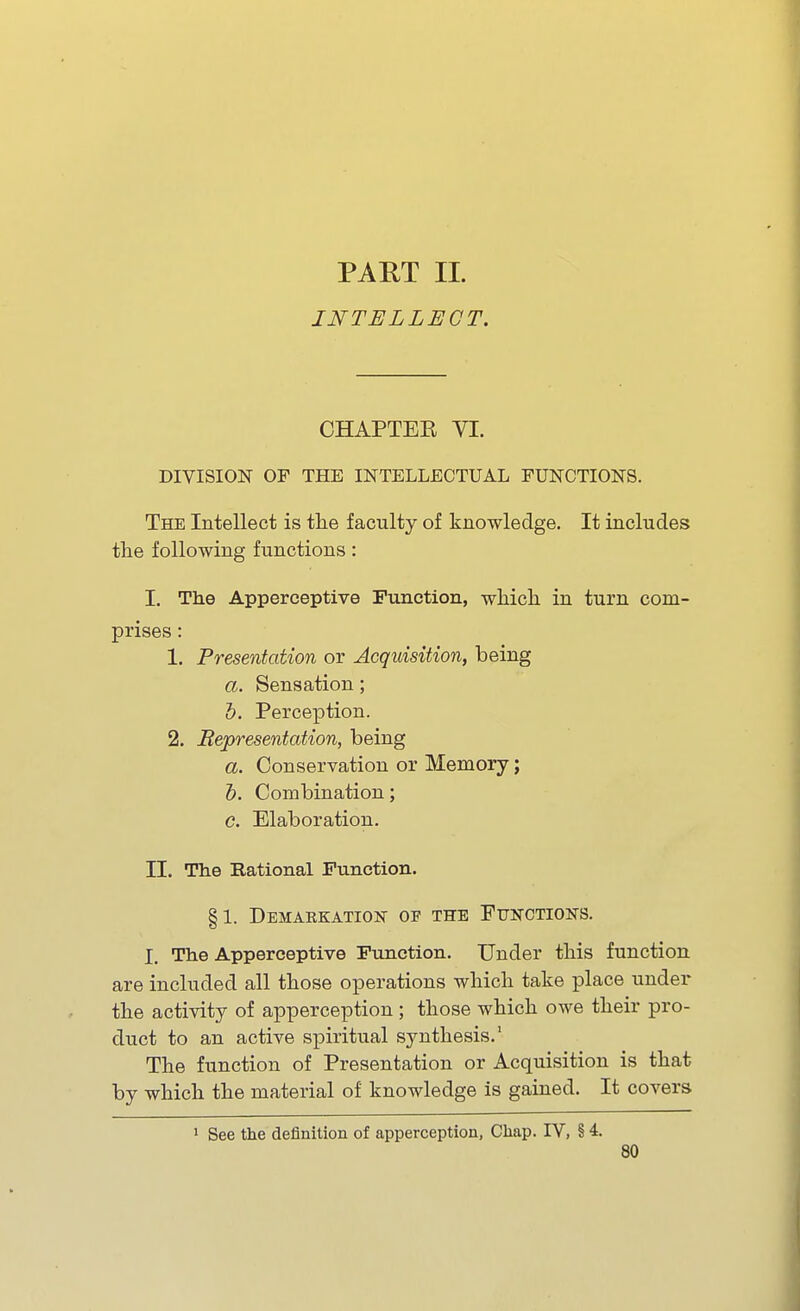 PART 11. INTELLECT. CHAPTEE VI. DIVISION OF THE INTELLECTUAL FUNCTIONS. The Intellect is tlie faculty of knowledge. It includes the following functions: I. The Apperceptive Function, which, in turn com- prises : 1. Presentation or Acquisition, being a. Sensation; h. Perception. 2. Representation, being a. Conservation or Memory; h. Combination; c. Elaboration. II. The Rational Function. §1. Demarkation of the Functions. I. The Apperceptive Function. Under this function are included all those operations which take place under the activity of apperception ; those which owe their pro- duct to an active spiritual synthesis.' The function of Presentation or Acquisition is that by which the material of knowledge is gained. It covers 1 See the definition of apperception, Chap. TV, § 4.
