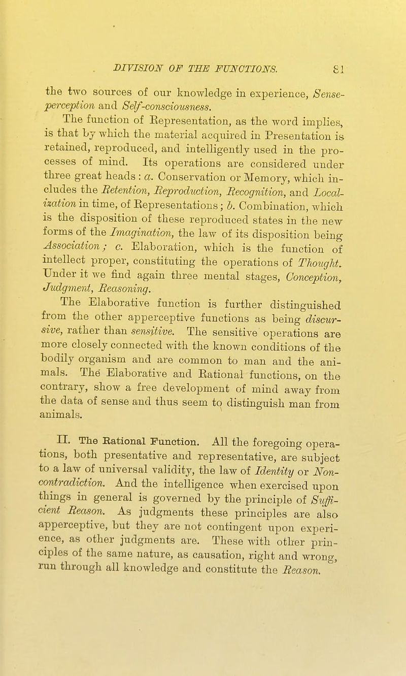 DiriSIOIf OF TEE FUNCTIONS. £1 the two sources of our knowledge in experience, Sense- perception and Self-consciousness. Tlie function of Representation, as tlie word implies, is that by which the material acquired in Presentation is retained, reproduced, and intelligently used in the pro- cesses of mind. Its operations are considered under three great heads : a. Conservation or Memory, which in- cludes the Retention, Reproduction, Recognition, and Local- ization in time, of Representations; h. Combination, which is the disposition of these reproduced states in the new forms of the Imagination, the law of its disposition being Association; c. Elaboration, which is the function of intellect proper, constituting the operations of Thought. Under it we find again three mental stages. Conception, Judgment, Reasoning. The Elaborative function is further distinguished from the other apperceptive functions as being discur- sive, rather than sensitive. The sensitive operations are more closely connected with the known conditions of the bodily organism and are common to man and the ani- mals. The Elaborative and Rational functions, on the contrary, show a free development of mind away from the data of sense and thus seem to distinguish man from animals. II. The Rational Function. All the foregoing opera- tions, both presentative and representative, are subject to a law of universal validity, the law of Identity or Non- contradiction. And the intelligence when exercised upon things in general is governed by the principle of Suffi- cient Reason. As judgments these principles are also apperceptive, but they are not contingent upon experi- ence, as other judgments are. These with other prin- ciples of the same nature, as causation, right and wrong, run through all knowledge and constitute the Reason.
