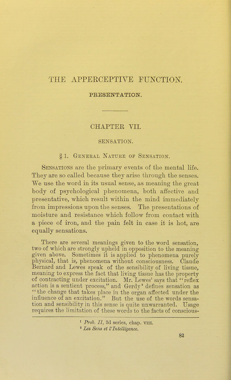 THE APPERCEPTIVE FUNCTION. PRESENTATION. CHAPTEE VII. SENSATIOlSr. § 1. General Nattjee of Sensation. Sensations are tlie primary events of tlie mental life. They are so called because they arise through the senses. We use the word in its usual sense, as meaning the great body of psychological phenomena, both affective and presentative, which result within the mind immediately from impressions upon the senses. The presentations of moisture and resistance which follow from contact with a piece of iron, and the pain felt in case it is hot, are equally sensations. There are several meanings given to the word sensation, two of which are strongly upheld in opposition to the meaning given above. Sometimes it is applied to phenomena purely physical, that is, phenomena without consciousness. Claude Bernard and Lewes speak of the sensibility of living tissue, meaning to express the fact that living tissue has the property of contracting under excitation. Mr. Lewes' says that reflex action is a sentient process, and Gerdy defines sensation as 'the change that takes place in the organ affected under the influence of an excitation. But the use of the words sensa- tion and sensibility in this sense is quite unwarrauted. Usage requires the limitation of these words to the facts of conscious- ' Pfob. II, 3d series, chap. viir. ' Les Sens et I'Intelligence. 83