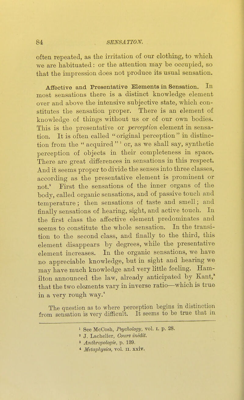 often repeated, as tlie irritation of our clothing, to wMch we are habituated: or the attention may be occupied, so that the impression does not produce its usual sensation. AfiTective and Presentative Elements in Sensation. In most sensations there is a distinct knowledge element over and above the intensive subjective state, which con- stitutes the sensation proper. There is an element of knowledge of things without us or of our own bodies. This is the presentative or perception element in sensa- tion. It is often called  original perception  in distinc- tion from the  acquired  ' or, as we shall say, synthetic perception of objects in their completeness in space. There are great differences in sensations in this respect. And it seems proper to divide the senses into three classes, according as the presentative element is prominent or not.'- First the sensations of the inner organs of the body, called organic sensations, and of passive touch and temperature ; then sensations of taste and smell; and finally sensations of hearing, sight, and active touch. In the first class the affective element predominates and seems to constitute the whole sensation. In the transi- tion to the second class, and finally to the third, this element disappears by degrees, while the presentative element increases. In the organic sensations, we have no appreciable knowledge, but in sight and hearing we may have much knowledge and very little feeling. Ham- ilton announced the law, already anticipated by Kant,' that the two elements vary in inverse ratio—which is true in a very rough way.* The question as to where perception begins in distinction from sensation is very difficult. It seems to be true that m > See McCosh, Etychology, vol. i. p. 38. « J. Lacbelier, Gours inedit. 8 Anthropologie, p. 139. * Metaphysics, vol. ii. xxiv.