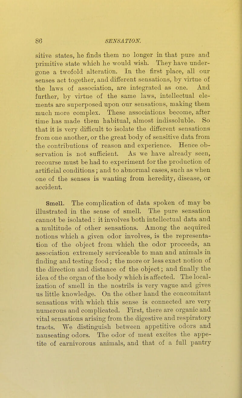 sitive states, lie finds them no longer in that pure and primitive state which he would wish. They have under- gone a twofold alteration. In the first place, all our senses act together, and different sensations, by virtue of the laws of association, are integrated as one. And further, by virtue of the same laws, intellectual ele- ments are superposed upon our sensations, making them much more complex. These associations become, after time has made them habitual, almost indissoluble. So that it is very difl&cult to isolate the different sensations from one another, or the great body of sensitive data from the contributions of reason and experience. Hence ob- servation is not sufficient. As we have already seen, recourse must be had to experiment for the production of artificial conditions; and to abnormal cases, such as when one of the senses is wanting from heredity, disease, or accident. Smell. The complication of data spoken of may be illustrated in the sense of smell. The pure sensation cannot be isolated : it involves both intellectual data and a multitude of other sensations. Among the acquired notions which a given odor involves, is the representa- tion of the object from which the odor proceeds, an association extremely serviceable to man and animals in finding and testing food; the more or less exact notion of the direction and distance of the object; and finally the idea of the organ of the body which is affected. The local- ization of smell in the nostrils is very vague and gives us little knowledge. On the other hand the concomitant sensations with which this sense is connected are very numerous and complicated. First, there are organic and vital sensations arising from the digestive and respiratory tracts. We distinguish between appetitive odors and nauseating odors. The odor of meat excites the appe- tite of carnivorous animals, and that of a full pantry