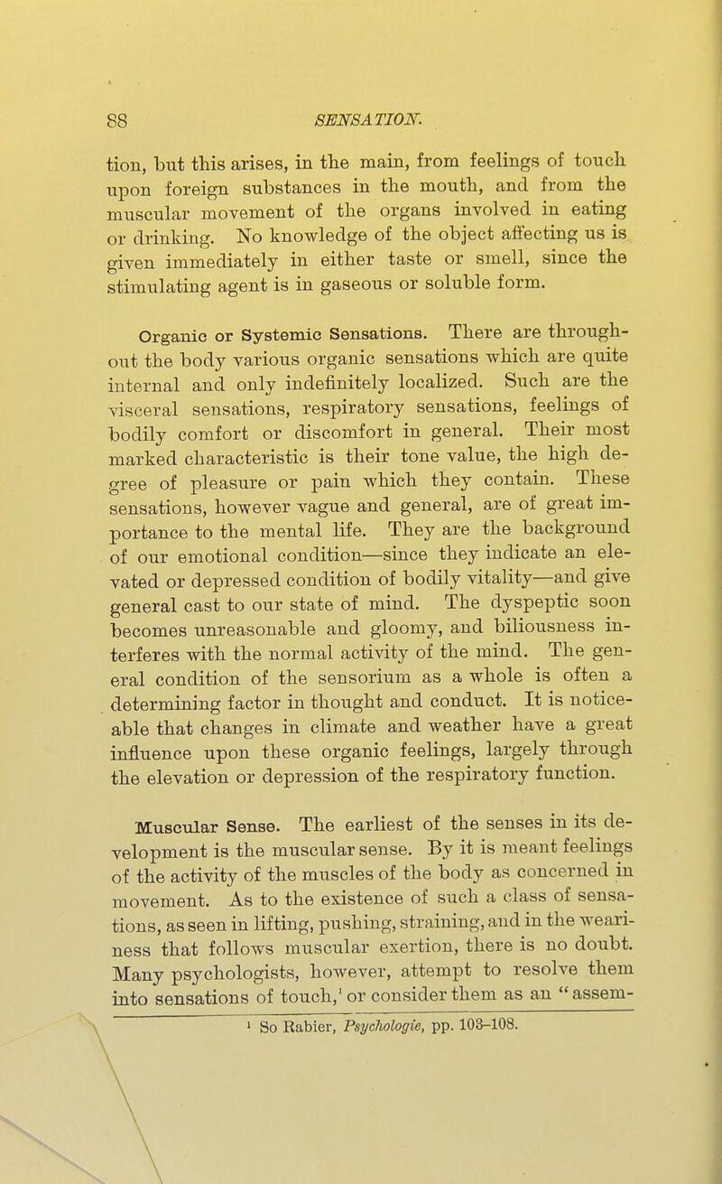 tion, but this arises, in the main, from feelings of touch upon foreign substances in the mouth, and from the muscular movement of the organs involved in eating or drinking. No knowledge of the object affecting us is given immediately in either taste or smell, since the stimulating agent is in gaseous or soluble form. Organic or Systemic Sensations. There are through- out the body various organic sensations which are quite internal and only indefinitely localized. Such are the visceral sensations, respiratory sensations, feelings of bodily comfort or discomfort in general. Their most marked characteristic is their tone value, the high de- gree of pleasure or pain which they contain. These sensations, however vague and general, are of great im- portance to the mental life. They are the background of our emotional condition—since they indicate an ele- vated or depressed condition of bodily vitality—and give general cast to our state of mind. The dyspeptic soon becomes unreasonable and gloomy, and biliousness in- terferes with the normal activity of the mind. The gen- eral condition of the sensorium as a whole is often a determining factor in thought and conduct. It is notice- able that changes in climate and weather have a great influence upon these organic feelings, largely through the elevation or depression of the respiratory function. Muscular Sense. The earliest of the senses in its de- velopment is the muscular sense. By it is meant feelings of the activity of the muscles of the body as concerned in movement. As to the existence of such a class of sensa- tions, as seen in lifting, pushing, straining, and in the weari- ness that follows muscular exertion, there is no doubt. Many psychologists, however, attempt to resolve them into sensations of touch,' or consider them as an  assem- 1 So Rabier, Psyclwlogie, pp. 103-108.