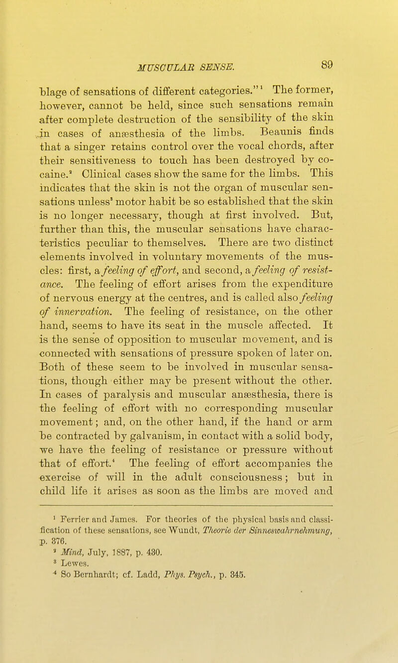 blage of sensations of different categories.' Tlie former, liowever, cannot be held, since such sensations remain after complete destruction of the sensibility of the skin in cases of anaesthesia of the limbs. Beaunis finds that a singer retains control over the vocal chords, after their sensitiveness to touch has been destroyed by co- caine. Clinical cases show the same for the limbs. This indicates that the skin is not the organ of muscular sen- sations unless' motor habit be so established that the skin is no longer necessary, though at first involved. But, further than this, the muscular sensations have charac- teristics peculiar to themselves. There are two distinct •elements involved in voluntary movements of the mus- cles: first, a feeling of effort, and second, a feeling of resist- ance. The feeling of effort arises from the expenditure of nervous energy at the centres, and is called also feeling of innervation. The feeling of resistance, on the other hand, seems to have its seat in the muscle affected. It is the sense of opposition to muscular movement, and is connected with sensations of pressure spoken of later on. Both of these seem to be involved in muscular sensa- tions, though either may be present without the other. In cases of paralysis and muscular anaesthesia, there is the feeling of effort with no corresponding muscular movement; and, on the other hand, if the hand or arm be contracted by galvanism, in contact with a solid body, we have the feeling of resistance or pressure without that of effort. The feeling of effort accompanies the exercise of will in the adult consciousness; but in child life it arises as soon as the limbs are moved and ' Ferrier and James. For theories of the physical basis and classi- fication of these sensations, see Wundt, Thewie der Binneswahrnehmung, p. 376. Mind, July, 1887, p. 430. ' Lewes. ^ So Bernhardt; of. Ladd, Pliys. Psych., p. 345.