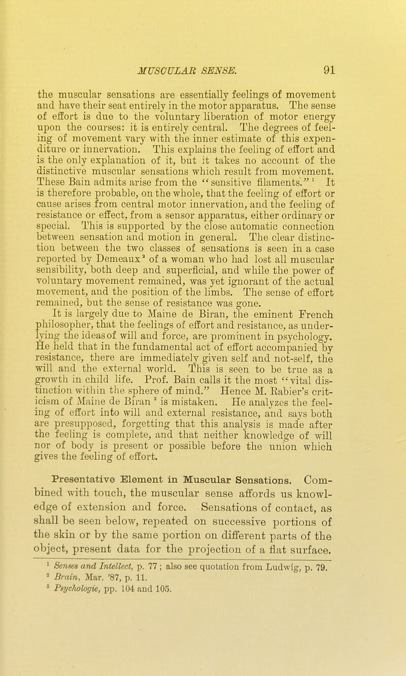 the muscular sensations are essentially feelings of movement and have their seat entirely in the motor apparatus. The sense of effort is due to the voluntary liberation of motor energy upon the courses: it is entirely central. The degrees of feel- ing of movement vary with the inner estimate of this expen- diture or innervation. This explains the feeling of effort and is the only explanation of it, but it takes no account of the distinctive muscular sensations which result from movement. These Bain admits arise from the sensitive filaments. ' It is therefore probable, on the whole, that the feeling of effort or cause arises from central motor innervation, and the feeling of resistance or effect, from a sensor apparatus, either ordinary or special. This is supported by the close automatic connection between sensation and motion in general. The clear distinc- tion between the two classes of sensations is seen in a case reported by Demeaux of a woman who had lost all muscular sensibility, both deep and superficial, and while the power of voluntary movement remained, was yet ignorant of the actual movement, and the position of the limbs. The sense of effort remained, but the sense of resistance was gone. It is largely due to Maine de Biran, the eminent French philosopher, that the feelings of effort and resistance, as under- lying the ideas of will and force, are prominent in psychology. He held that in the fundamental act of effort accompanied by resistance, there are immediately given self and not-self, the will and the external world. This is seen to be true as a growth in child life. Prof. Bain calls it the most vital dis- tinction witliin tile sphere of mind. Hence M. Eabier's crit- icism of Maine de Biran ' is mistaken. He analyzes the feel- ing of effort into will and external resistance, and says both are presupposed, forgetting that this analysis is made after the feeling is complete, and that neither knowledge of will nor of body is present or possible before the union which gives the feeling of effort. Presentative Element in Muscular Sensations. Com- bined with touch, the muscular sense affords us knowl- edge of extension and force. Sensations of contact, as shall be seen below, repeated on successive portions of the skin or by the same portion on different parts of the object, present data for the projection of a flat surface. ' Senses and Intellect, p. 77; also see quotation from Ludwiir, p. 79. ^ Bmin, Mar. '87, p. 11. « Psychologie, pp. 104 and 105.