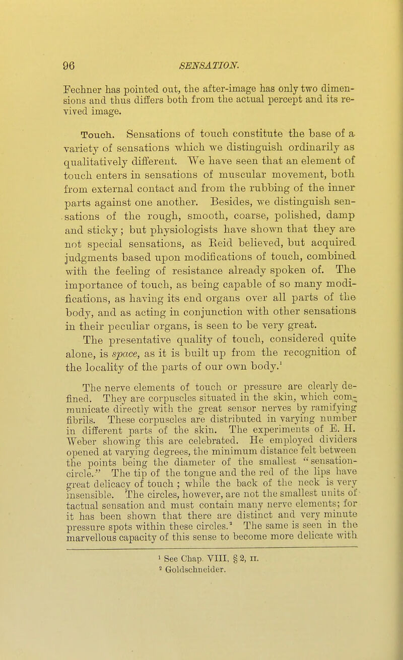 Fechner has poiuted out, the after-image has only two dimen- sions and thus differs both from the actual percept and its re- vived image. Touch. Sensations of touch constitute the base of a. variety of sensations which we distinguish ordinarily as qualitatively different. We have seen that an element of touch enters in sensations of muscular movement, both from external contact and from the rubbing of the inner parts against one another. Besides, we distinguish sen- sations of the rough, smooth, coarse, polished, damp and sticky ; but physiologists have shown that they are not special sensations, as Eeid believed, but acquired judgments based upon modifications of touch, combined with the feeling of resistance already spoken of. The importance of touch, as being capable of so many modi- fications, as having its end organs over all parts of the body, and as acting in conjunction with other sensations, in their peculiar organs, is seen to be very great. The presentative quality of touch, considered quite alone, is space, as it is built up from the recognition of the locality of the parts of our own body.' The nerve elements of touch or pressure are clearly de- fined. They are corpuscles situated in the skin, which com- municate directly with the great sensor nerves by i-ami±yiug fibrils. These corpuscles are distributed in varying number in different parts of the skin. The experiments of E. H. Weber showing this are celebrated. He employed dividers opened at varying degrees, the minimum distance felt between the points being the diameter of the smallest sensation- circle. The tip of the tongue and the red of the lips have great delicacy of touch ; while the back of the neck is very insensible. The circles, however, are not the smallest units of tactual sensation and must contain many nerve elements; for it has been shown that there are distinct and very minute pressure spots within these circles.' The same is seen in the marvellous capacity of this sense to become more delicate with 1 See Chap. VIII, § 3, ii. ' Goldschiieider.