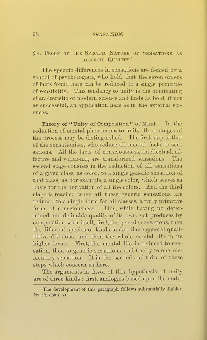 § 4. Peoof of the Specific ISTaturb of Sensations as RESPECTS Quality.' Tile specific differences in sensations are denied by a school of psychologists, who hold that the seven orders of facts found here can be reduced to a single principle of sensibility. This tendency to unity is the dominating characteristic of modern science and finds as bold, if not as successful, an application here as in the external sci- ences. Theory of Unity of Composition of Mind. In the reduction of mental phenomena to unity, three stages of the process may be distinguished. The first step is that of the sensationists, who reduce all mental facts to sen- sations. All the facts of consciousness, intellectual, af- fective and volitional, are transformed sensations. The second stage consists in the reduction of all sensations of a given class, as color, to a single generic sensation of that class, as, for example, a single color, which serves as basis for the derivation of all the colors. And the third stage is reached when all these generic sensations are reduced to a single form for all classes, a truly primitive form of consciousness. This, while having no deter- mined and definable quality of its own, yet produces by composition with itself, first, the generic sensations, then the different species or kinds under these general quali- tative divisions, and then the Avhole mental life in its higher forms. First, the mental life is reduced to sen- sation, then to generic sensations, and finally to one ele- mentary sensation. It is the second and third of these steps which concern us here. The arguments in favor of this hypothesis of unity are of three kinds : first, analogies based upon the mate- ^ The developmeut of this paragraph follows substantially Rabier, loc. cit. chap. xi.