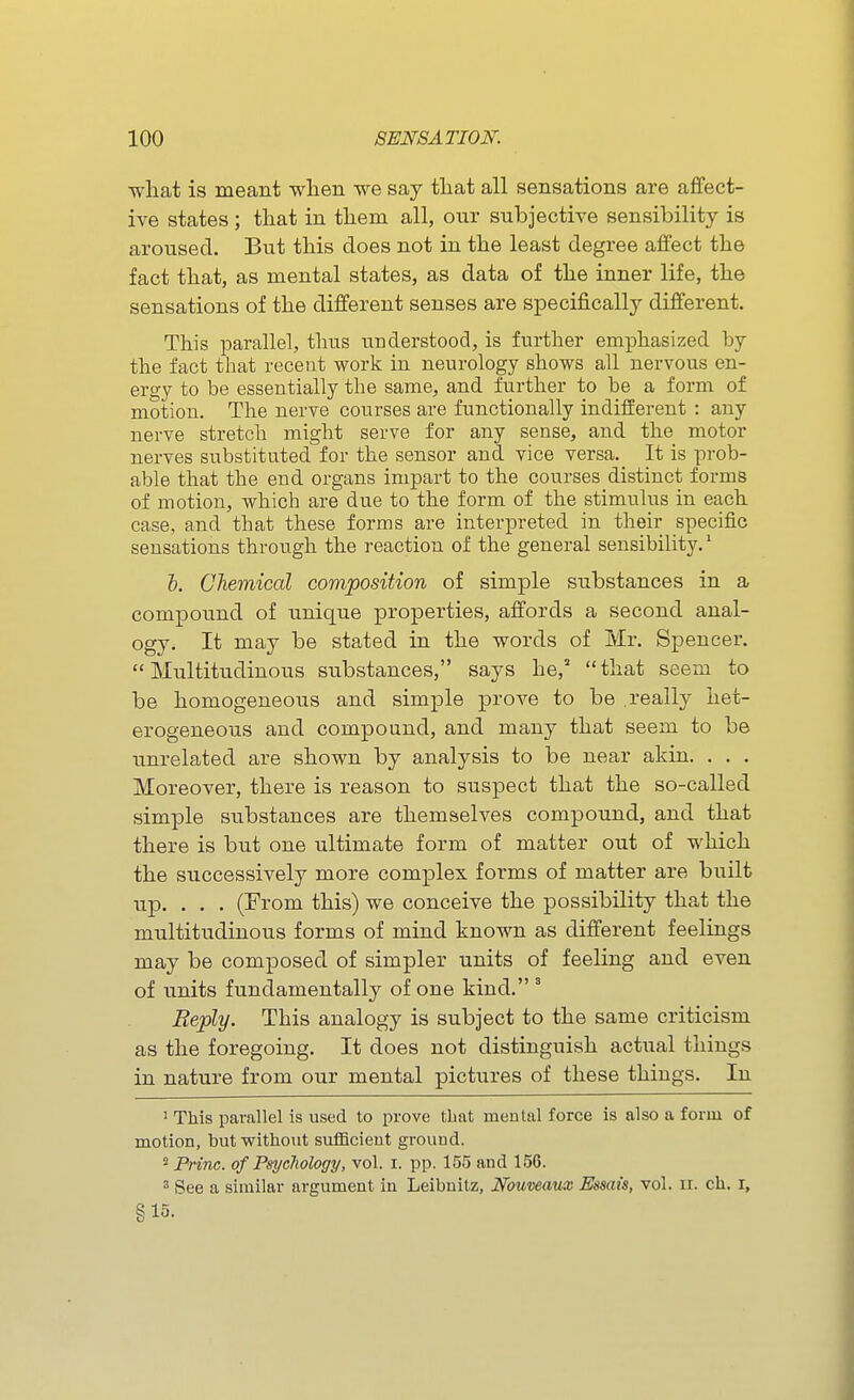 what is meant wlien we say tliat all sensations are affect- ive states; that in them all, our subjective sensibility is aroused. But this does not in the least degree affect the fact that, as mental states, as data of the inner life, the sensations of the different senses are specifically different. This parallel, thus understood, is further emphasized by the fact that recent work in neurology shows all nervous en- ergy to be essentially the same, and further to be a form of motion. The nerve courses are functionally indifferent : any nerve stretch might serve for any sense, and the motor nerves substituted for the sensor and vice versa._ It is prob- able that the end organs impart to the courses distinct forms of motion, which are due to the form of the stimulus in each case, and that these forms are interpreted in their specific sensations through the reaction of the general sensibility.' &. Chemical composition of simple substances in a compound of unique properties, affords a second anal- ogy. It may be stated in the words of Mr. Spencer. Multitudinous substances, says he, that seem to be homogeneous and simple prove to be .really het- erogeneous and compound, and many that seem to be unrelated are shown by analysis to be near akin. . . . Moreover, there is reason to suspect that the so-called simple substances are themselves compound, and that there is but one ultimate form of matter out of which the successively more complex forms of matter are built up. . . . (From this) we conceive the possibility that the multitudinous forms of mind known as different feelings may be composed of simpler units of feeling and even of units fundamentally of one kind. ° Reply. This analogy is subject to the same criticism as the foregoing. It does not distinguish actual things in nature from our mental pictures of these things. In ' This parallel is used to prove tliat mental force is also a form of motion, but without sufficient ground. 2 Princ. of Psychology, vol. i. pp. 155 and 156. 3 See a similar argument in Leibnitz, Nouwaux Essais, vol. ir. eh. x, §15.