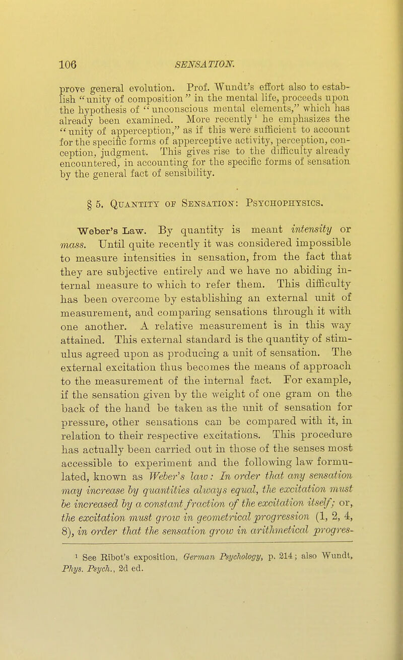 prove general evolution. Prof. Wundt's effort also to estab- lish unity of composition in the mental life, proceeds upon the hypothesis of  unconscious mental elements, which has already been examined. More recently' he emphasizes the  unity of apperception, as if this were sufficient to account for the specific forms of apperceptive activity, perception, con- ception, judgment. This gives rise to the difficulty ah-eady encountered, in accounting for the specific forms of sensation by the general fact of sensibility. § 5. Quantity of Sensation: Psychophysics. Weber's Law. By quantity is meant intensity or mass. Until quite recently it was considered impossible to measure intensities in sensation, from the fact that they are subjective entirely and we have no abiding in- ternal measure to which to refer them. This difficulty has been overcome by establishing an external unit of measurement, and comparing sensations through it with one another. A relative measurement is in this way attained. This external standard is the quantity of stim- ulus agreed upon as producing a unit of sensation. The external excitation thus becomes the means of approach to the measurement of the internal fact. For example, if the sensation given by the weight of one gram on the back of the hand be taken as the unit of sensation for pressure, other sensations can be compared with it, in relation to their respective excitations. This procedure has actually been carried out in those of the senses most accessible to experiment and the following law formu- lated, known as Weber's laio: In order that any sensation may increase by quantities always equal, the excitation must be increased by a constant fraction of the excitation itself; or, the excitation must groio in geometrical progression (1, 2, 4, 8), in order that the sensation grow in arithmetical progres- 1 See Eibot's exposition, Oerman Psychology, p. 214; also Wundl» Phys. Psycli., 2d ed.