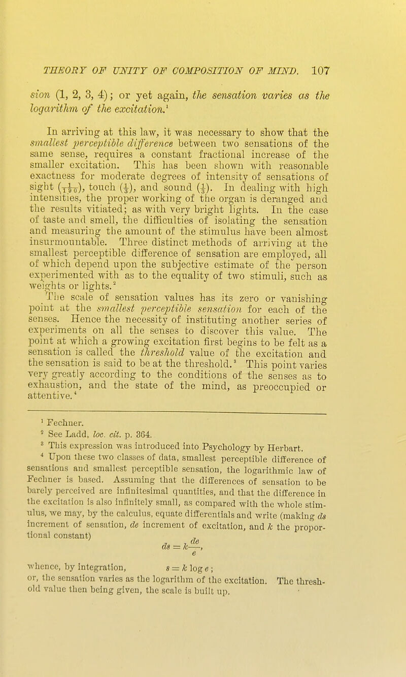 sion (1, 2, 3, 4); or yet again, the sensation varies as the logarithm of the excitation.^ In arriviug at this law, it was necessary to show that the smallest perceptible difference between two sensations of the same sense, requires a constant fractional increase of the smaller excitation. This has been shown with reasonable exactness for moderate degrees of intensity of sensations of sig^^t touch {\), and sound (|). In dealing with high intensities, the proper working of the organ is deranged and the results vitiated; as with very bright lights. In the case of taste and smell, the difficulties of isolating the sensation and measuring the amount of the stimulus have been almost insurmountable. Three distinct methods of arriving at the smallest perceptible difference of sensation are employed, all of which depend upon the subjective estimate of the person experimented with as to the equality of two stimuli, such as weights or lights. Tije scale of sensation values has its zero or vanishing point at the smallest perceptiUe sensation for each of the senses. Hence the necessity of instituting another series of experiments on all the senses to discover this value. The point at which a growing excitation first begins to be felt as a sensation is called the threshold value of the excitation and the sensation is said to be at the threshold.' This point varies very greatly according to the conditions of the senses as to exhaustion, and the state of the mind, as preoccupied or attentive. ■* ' Fechuer. ' See Ladd, loc. cit. p. 364. ^ This expression was introduced into Psychology by Herbart.  Upon these two classes of data, smallest perceptible difference of sensations and smallest perceptible sensation, the logarithmic law of Fechner is based. Assuming that the differences of sensation to be barely perceived are infinitesimal quantities, and that the difference in the excitation is also infinitely small, as compared with the whole stim- ulus, we may, by the calculus, equate differentials and write (making ds increment of sensation, de increment of excitation, and Ic the propor- tional constant) ^ d8 = k—, e wbencc, by integration, 8 = A; log c ; or, the sensation varies as the logarithm of the excitation. The thresh- old value then being given, the scale is built up.