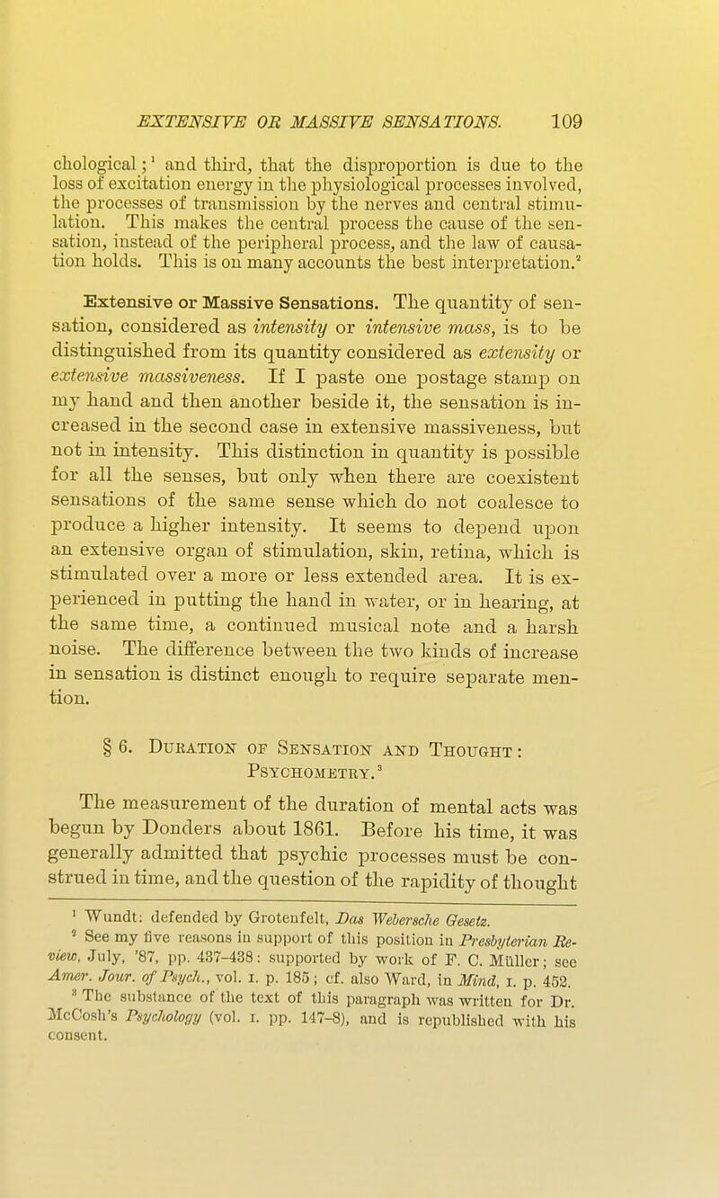 cliological;' and third, that the disproportion is due to the loss of excitation energy in the physiological processes involved, the processes of transmission by the nerves and central stimu- lation. This makes the central process the cause of the sen- sation, instead of the peripheral process, and the law of causa- tion holds. This is on many accounts the best interpretation.'' Extensive or Massive Sensations. The quantity of sen- sation, considered as intensity or intensive mass, is to be distinguished from its quantity considered as extensity or extensive massiveness. If I paste one postage stamp on my hand and then another beside it, the sensation is in- creased in the second case in extensive massiveness, but not in intensity. This distinction in quantity is possible for all the senses, but only when there are coexistent sensations of the same sense which do not coalesce to produce a higher intensity. It seems to depend upon an extensive organ of stimulation, skin, retina, which is stimulated over a more or less extended area. It is ex- perienced in putting the hand in water, or in hearing, at the same time, a continued musical note and a harsh noise. The difference between the two kinds of increase in sensation is distinct enough to require separate men- tion. § 6. Duration of Sensation and Thought : psychometry. The measurement of the duration of mental acts was begun by Donders about 1861. Before his time, it was generally admitted that psychic processes must be con- strued in time, and the question of the rapidity of thought ' Wundt; defended by Grotenfelt, Das Wehersche Qesetz. ^ See my five reasons in support of tliis position in Presbyterian Re- view, July, '87, pp. 437-438: supported by work of F. C. Miiller; see Amer. Jour, of Psych., vol. i. p. 185; cf. also Ward, in Mind, i. p. 452. ' The substance of the text of this paragraph was written for Dr. McCosh's Psychology (vol. i. pp. 147-8), and is republished with his consent.
