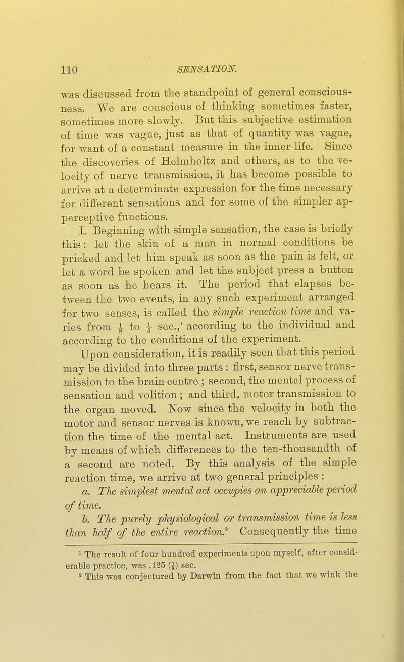 was discussed from the standpoint of general conscious- ness. We are conscious of thinking sometimes faster, sometimes more slowly. But this subjective estimation of time was vague, just as that of quantity was vague, for want of a constant measure in the inner life. Since the discoveries of Helmholtz and others, as to the ve- locity of nerve transmission, it has become possible to arrive at a determinate expression for the time necessary for different sensations and for some of the simpler ap- perceptive fiinctions. I. Beginning with simple sensation, the case is briefly this: let the skin of a man in normal conditions be pricked and let him speak as soon as the pain is felt, or let a word be spoken and let the subject press a button as soon as he hears it. The period that elapses be- tween the two events, in any such experiment arranged for two senses, is called the simple reaction time and va- ries from i to I sec.,' according to the individual and according to the conditions of the experiment. Upon consideration, it is readily seen that this period may be divided into three parts : first, sensor nerve trans- mission to the brain centre ; second, the mental process of sensation and volition ; and third, motor transmission to the organ moved. Now since the velocity in both the motor and sensor nerves is known, we reach by subtrac- tion the time of the mental act. Instruments are used by means of which differences to the ten-thousandth of a second are noted. By this analysis of the simple reaction time, we arrive at two general principles : a. The simplest mental act occupies an appreciable period of time. b. The purely physiological or transmission time is less than half of the entire reaction.^ Consequently the time 1 The result of four hundred experiments upon myself, after consid- erable prnctice, was .125 (|) sec. ^ This was conjectured by Darwin from the fact that we wink the